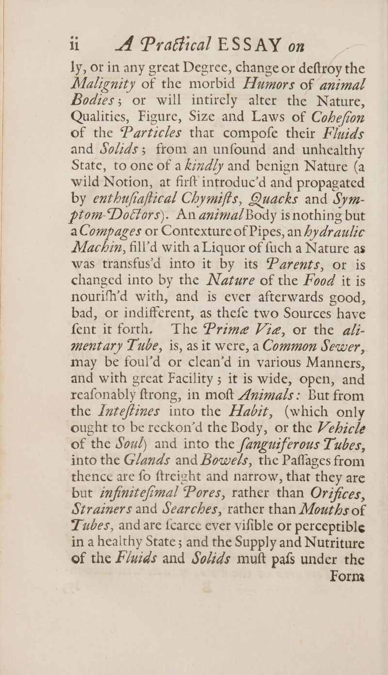 ly, or in any great Degree, change or deftroy the Malignity of the morbid Humors of animal Bodies; or will intirely alter the Nature, Qualities, Figure, Size and Laws of Cohefion of the Particles that compofe their Fluids and Solzds; from an unfound and unhealthy State, to one of a kmdly and benign Nature (a wild Notion, at firft introduc’d and propagated by enthufiaftical Chymifts, Quacks and Sym- ptom-Docétors). An animal Body is nothing but a Compages or Contexture of Pipes, an hydraulic Machin, fill'd with a Liquor of fuch a Nature as was transfus'd into it by its Parents, or is changed into by the Nature of the Food it is nourifh’d with, and is ever afterwards good, bad, or indifferent, as thefe two Sources have fent it forth. The Prime Via, or the alz- mentary Tube, is, as it were, a Common Sewer, may be foul’d or clean’d in various Manners, and with great Facility ; it is wide, open, and reafonably ftrong, in moft Animals: But from the Inteftines into the Habit, (which only ought to be reckon’d the Body, or the Vehicle of the Sou/) and into the fanguiferous Tubes, into the Glands and Bowel/s, the Paflages from thence are fo ftreight and narrow, that they are but znfinitefimal Pores, rather than Orifices, Strainers and Searches, rather than Mouths of Tubes, and are fcarce ever vifible or perceptible in a heaithy State; and the Supply and Nutriture of the F/wids and Solids mutt pafs under the Form