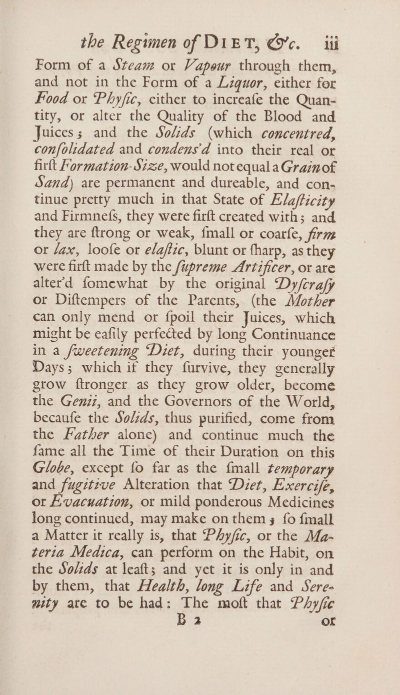 Form of a Steam or Vapour through them, and not in the Form of a Liquor, either for food or Phyfic, either to increafe the Quan- tity, or alter the Quality of the Blood and Juices; and the Solids (which concentred, confolidated and condensd into their real or firtt Formation- Size, would not equal aGrainof Sand) are permanent and dureable, and con- tinue pretty much in that State of Ela/ticity and Firmnefs, they were firft created with; and they are ftrong or weak, fmall or coarfe, firm or Jax, loofe or elafize, blunt or fharp, as they were firft made by the /upreme Artificer, or are alter'd fomewhat by the original Dy/crafy or Diftempers of the Parents, (the other can only mend or {poil their Juices, which might be eafily perfeted by long Continuance in a /weetening ‘Diet, during their younget Days; which if they furvive, they generally grow ftronger as they grow older, become the Geniz, and the Governors of the World, becaufe the So/zds, thus purified, come from the Father alone) and continue much the fame all the Time of their Duration on this Globe, except fo far as the {mall temporary and fugitive Alteration that Diet, Exercife, ot Evacuation, or mild ponderous Medicines long continued, may make on thems fo {mall a Matter it really is, that Phyfic, or the Ma- teria Medica, can perform on the Habit, on the So/ids at leaft; and yet it is only in and by them, that Health, long Life and Sere- mity ate to be had: ge moft that Phyfic