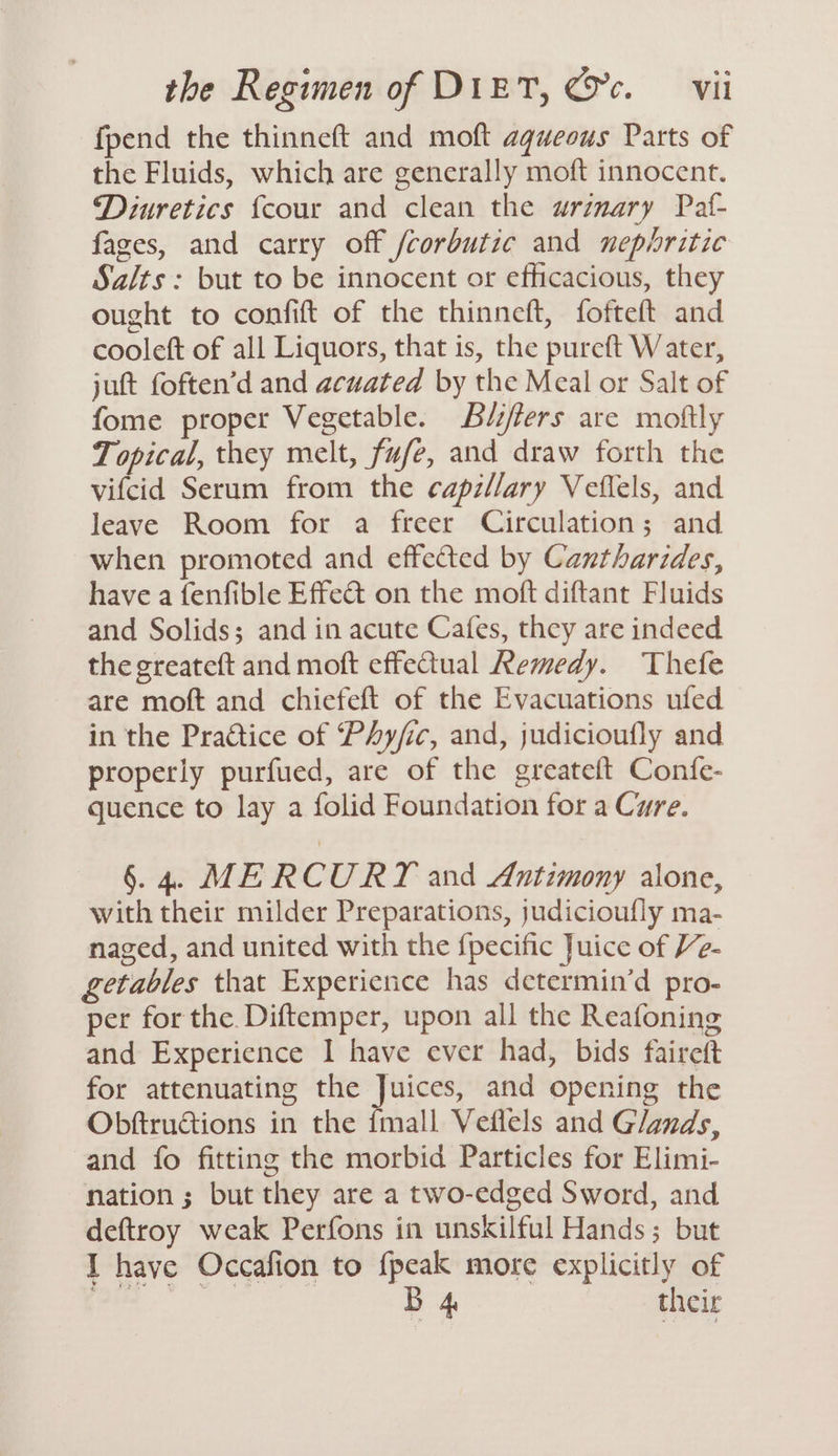 fpend the thinneft and moft aqueous Parts of the Fluids, which are generally moft innocent. Diuretics {cour and clean the urinary Paf- fages, and carry off fcorbutic and nephritic Salts: but to be innocent or efficacious, they ought to confift of the thinneft, fofteft and cooleft of all Liquors, that is, the pureft Water, jutt foften’d and acuated by the Meal or Salt of fome proper Vegetable. Béiflers are moftly Topical, they melt, fufe, and draw forth the vifcid Serum from the capzllary Veflels, and leave Room for a freer Circulation; and when promoted and effected by Cantharides, have a fenfible Effect on the moft diftant Fluids and Solids; and in acute Cafes, they are indeed the greateft and moft effectual Remedy. Thefe are moft and chiefeft of the Evacuations ufed in the Practice of Phy/ic, and, judicioufly and properly purfued, are of the greateft Confe- quence to lay a folid Foundation for a Cure. §. 4. MERCURY and Antimony alone, with their milder Preparations, judicioufly ma- naged, and united with the {pecific Juice of Ve- getables that Experience has determin’d pro- per for the. Diftemper, upon all the Reafoning and Experience I have ever had, bids faireft for attenuating the Juices, and opening the Obftructions in the {mall Veflels and Glands, and fo fitting the morbid Particles for Elimi- nation ; but they are a two-edged Sword, and deftroy weak Perfons in unskilful Hands; but I have Occafion to {peak more explicitly of ‘nl B 4 their