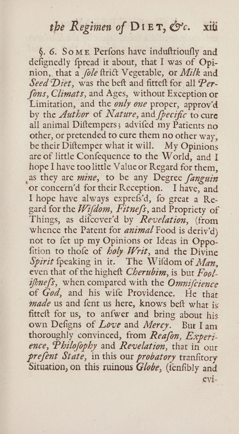§. 6. Some Perfons have induftrionfly and defignedly fpread it about, that I was of Opi- nion, that a /o/e ftri&amp; Vegetable, or M/k and Seed Diet, was the beft and fitteft for all Per- fons, Climats, and Ages, without Exception or Limitation, and the oly one proper, approv’d by the Author of Nature, and fpecific to cure all animal Diftempers; advifed my Patients no other, or pretended to cure them no other way, be their Diftemper what it will. My Opinions are of little Confequence to the World, and [ hope I have too little Value or Regard for them, ,as they are mine, to be any Degree fanguin or concern’d for their Reception. Ihave, and I hope have always exprefs’d, fo great a Re- gard for the W2/dom, Fitnefs, and Propricty of Things, as difcover’d by Revelation, (from whence the Patent for amzmal Food is deriy’d) not to fet up my Opinions or Ideas in Oppo- fition to thofe of holy Writ, and the Divine Spirit {peaking in it. The Wifdom of Man, even that of the higheft Cherubim, is but Foo/- ifenefs, when compared with the Omnifcience of God, and his wife Providence. He that made us and fent us here, knows bef what is fitteft for us, to anfwer and bring about his own Defigns of Love and Mercy. But lam thoroughly convinced, from Reafon, Experi- ence, Philofophy and Revelation, that in our prefent State, in this our probatory tranfitory Situation, on this ruinous Gloge, (fenfibly and evi-