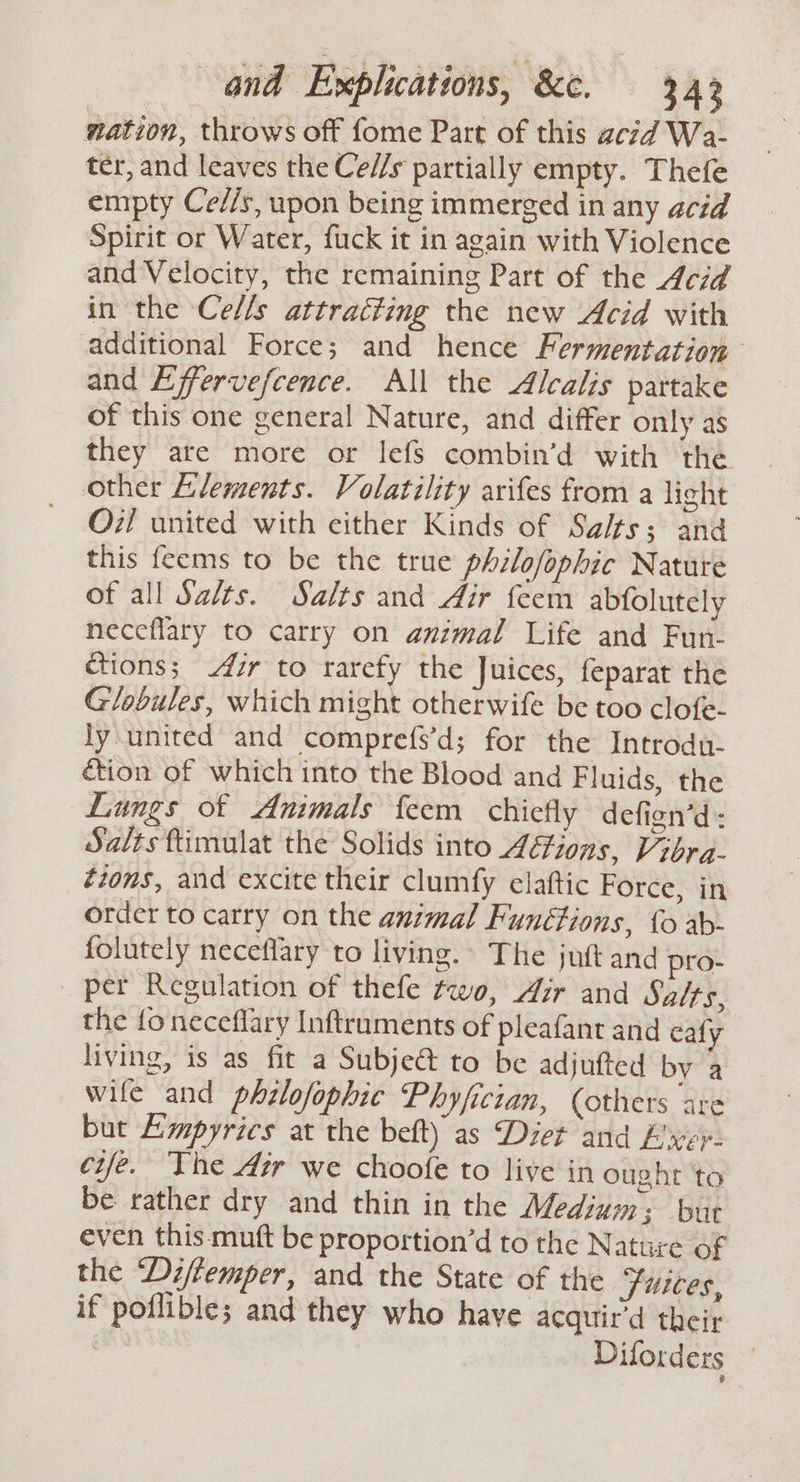 nation, throws off fome Part of this acid Wa- ter, and leaves the Ce//s partially empty. Thefe empty Ce//s, upon being immerged in any acid Spirit or Water, fuck it in again with Violence and Velocity, the remaining Part of the 4ceid in the Ce/ls attracting the new Acid with additional Force; and hence Fermentation and Effervefcence. All the Alcalis partake of this one general Nature, and differ only as they are more or lefs combin’d with the other Llements. Volatility arifes from a light O7/ united with either Kinds of Salts; and this feems to be the true philofophic Nature of all Salts. Salts and Air feem abfolutely neceflary to carry on animal Life and Fun- ctions; 4zr to rarefy the Juices, feparat the G/obules, which might otherwife be too clofe- ly\united and comprefs’d; for the Introdu- étion of which into the Blood and Fluids, the Lungs of Animals feem chiefly defign’d- Salts ftimulat the Solids into 44ions, Vibra- étons, and excite their clumfy elatftic Force, in order to carry on the animal Functions, 0 ab- folutely neceflary to living. The jut and pro- _ per Regulation of thefe two, Air and Salts, the fo neceflary Inftruments of pleafant and cafy living, is as fit a Subjeé to be adjufted by a wife and phzlofophic Phyfician, (others are but Ampyrics at the beft) as Dzet and Ever: eife. The Air we choofe to live in ought to be rather dry and thin in the Medium: but even this. mutt be proportion’d to the Nature of the ‘Di/femper, and the State of the fiices, if poflible; and they who have acquir’d their | Dilorders —