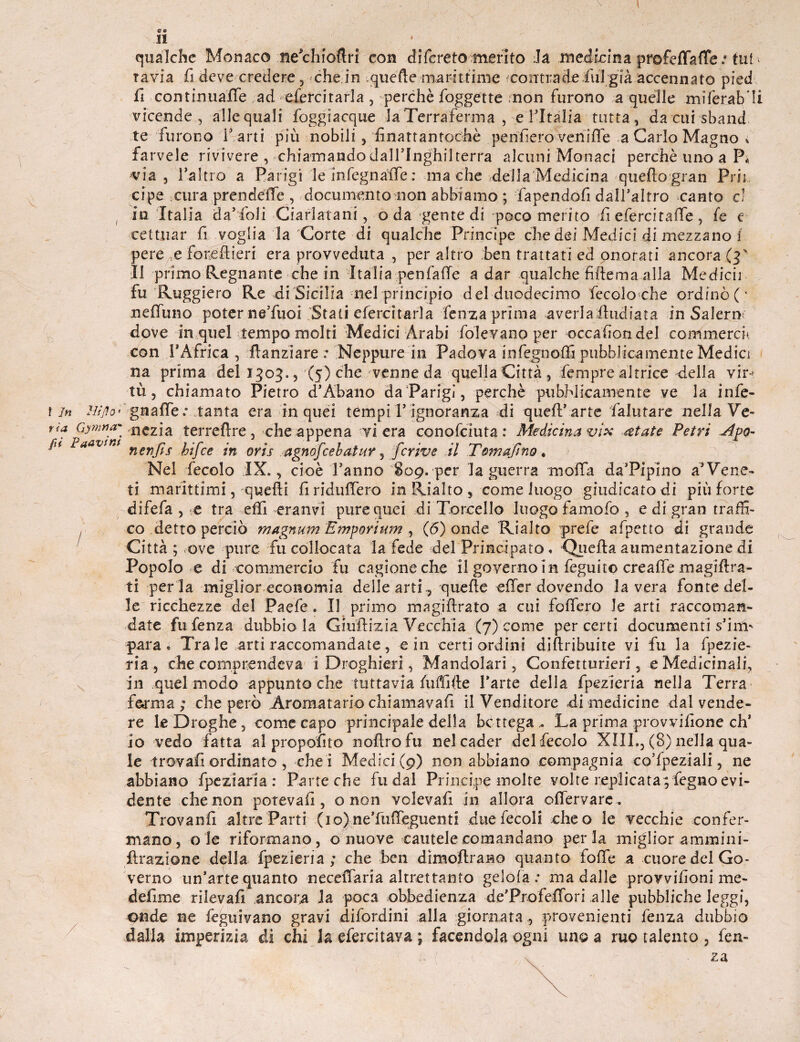 c e 11 qualche Monaco neVhioftri con difcreto merito Ja medicina profeffafTe .* tut * tavia fi deve credere, che in .quelle marittime contrade fui già accennato pied fi ■ continuale ad efercitarla , perchè foggette non furono a quelle .mifer.ab’Ii vicende, alle quali 'foggi acque la Terraferma , e l’Italia tutta, da cui sband te furono f arti più nobili, finattantochè pen'fiero veriiffe a Carlo Magno % farvele rivivere , chiamando dall5Inghilterra alcuni Monaci perchè uno a P« via, l’altro a Parigi le infegnaife : ma che della Medicina quello gran Prii cipe cura prendéffe , documento non abbiamo ; fapendofi dall’altro canto c! ( in Italia cla’foli Ciarlatani, oda gente di poco merito fi eferci taffe, fe e cettuar li voglia la Corte di qualche Principe che dei Medici di mezzano i pere e foneftieri era provveduta , per altro ben trattati ed onorati ancora (T Il primo Regnante che in Italia penfaffe a dar qualche fiftema alla Medicò fu Ruggiero Re di Sicilia nel principio del duodecimo fecoloche ordinò(' neffuno poter ne’fuoi Stati eferci tarla lenza prima averla fhidiata in Salerò; dove in quel tempo molti Medici Àrabi folevano per occaiion del commerci; con rAfrica , fìanziare : Neppure in Padova infegnoffi pubblicamente Medici na prima del 1303., (5) che venne da quellaCittà, fempre altrice della vir-> tù, chiamato Pietro d’Abano da Parigi, perchè pubblicamente ve la infe¬ ra Hìfio* gnaffe.- tanta era in quei tempi l’ignoranza di quell;’arte falutare nella Ve- ria Gymna- ,nC2.ia. terreflre, che appena vi era conofciuta: Medicina vix &tate Petri Apo- fu laavsm nenjjs foj'ce -n ojr-s agnofcebatuv, fcrive il Tom a fi no. Nel fecolo IX., cioè l’anno 809. per la guerra moffa da’Pipino a’Vene¬ ti marittimi, quelli firidulfero in Rialto s come luogo giudicato di più forte difefa , e tra effi eranvi pure quei di Tornello luogo famofo , e di gran traffi¬ co detto perciò magnum Emporium , (6) onde Rialto prefe afpetto di grande Città ; ove pure fu collocata la fede del Principato. Quella aumentazione di Popolo e di commercio fu cagione che il governo in feguito crealfe magiftra- ti per la miglior economia delle arti ., quelle effcr dovendo la vera fonte del¬ le ricchezze del Paefe . Il primo maglflrato a cui folfero le arti raccoman¬ date fufenza dubbio la Giuflizia Vecchia (7) come per certi documenti s’irm para» Tra le arti raccomandate, e in certi ordini diftribuite vi fu la fpezie- ria, che comprendeva i Droghieri, Mandolari, Confetturieri, e Medicinali, in quel modo appunto che tuttavia fuffifte l’arte della fpezieria nella Terra forma ; che però .Aromatario chi ama vali il Venditore di medicine dal vende¬ re le Droghe, come capo principale della bottega.. La prima provvigione eh* io vedo fatta al propolito nollro fu nel cader del fecolo XIII., (8) nella qua¬ le -trovali ordinato , che! Medici (9) non abbiano compagnia co’fpeziali, ne abbiano fpeziaria : Parte che fu dal Principe molte volte replicatapfegno evi¬ dente che non poteva!! , o non volevafi in allora enervare . Trovanfi altre Parti (io) ne’ftiffeguenti duefecoli cheo le vecchie confer¬ mano, ole riformano, o nuove cautele comandano perla miglior ammini- flrazione della fpezieria ; che ben dimoftrano quanto foffe a cuore del Go¬ verno un’arte quanto neceffiaria altrettanto gelola ; ma dalle provvifioni me- defime rilevali ancora la poca obbedienza de’Profeffori alle pubbliche leggi, onde ne feguivano gravi difordini alla giornata , provenienti fenza dubbio dalla imperizia di chi la efercitava ; facendola ogni un© a ruo talento , fen-