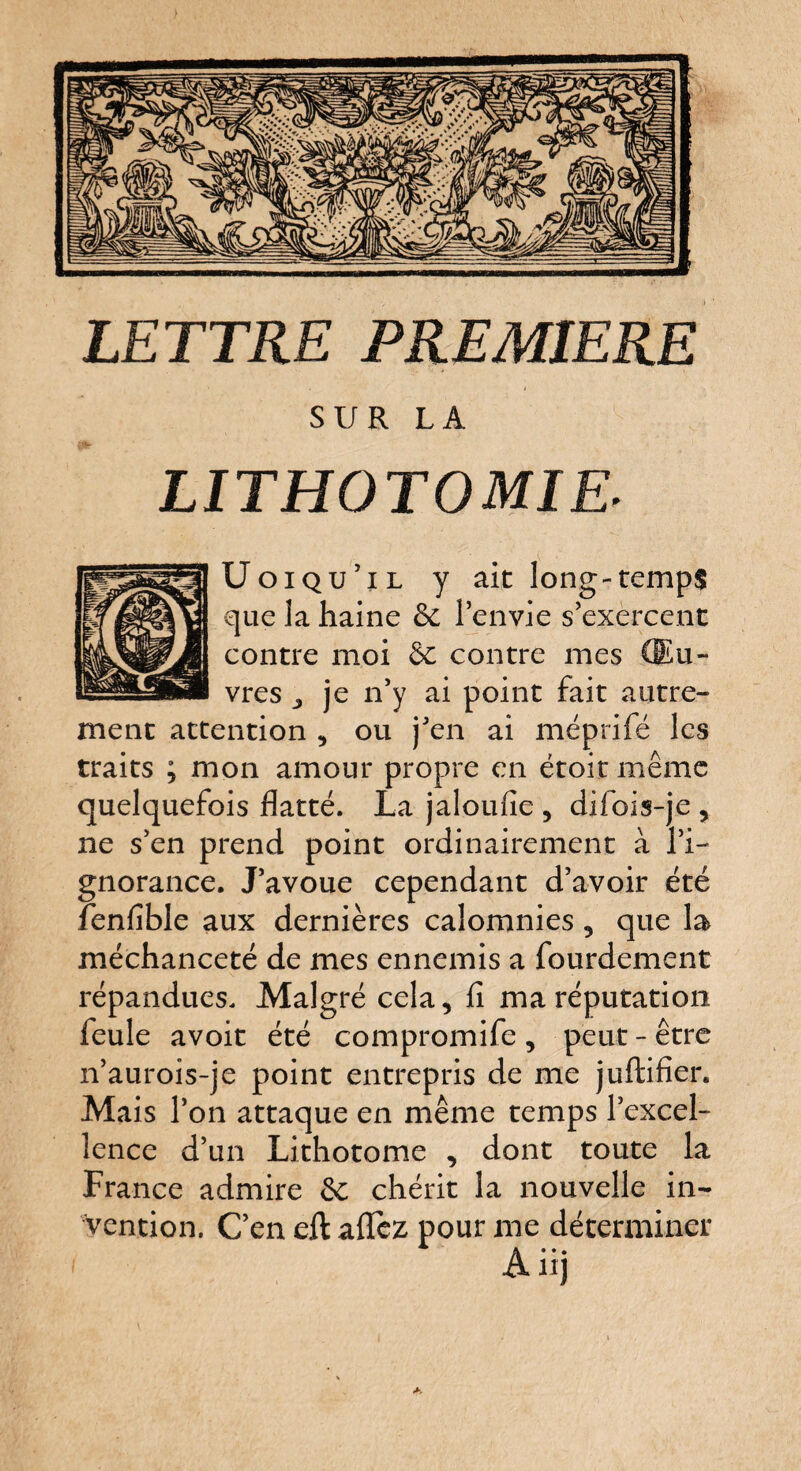 LETTRE PREMIERE SUR LA LITHOTOMIE. Uoiqu’il y ait long-temps que la haine 6e l’envie s’exercent contre moi 6c contre mes Œu¬ vres j je n’y ai point fait autre¬ ment attention , ou j’en ai méprifé les traits ; mon amour propre en étoit même quelquefois flatté. La jaloufie , difois-je , ne s’en prend point ordinairement à l’i¬ gnorance. J’avoue cependant d’avoir été fenfîble aux dernières calomnies , que la méchanceté de mes ennemis a fourdement répandues. Malgré cela, fi ma réputation feule avoit été compromife , peut - être n’aurois-je point entrepris de me juftifier. Mais l’on attaque en même temps l’excel¬ lence d’un Lithotome , dont toute la France admire 6c chérit la nouvelle in¬ vention. C’en eft aflfez pour me déterminer