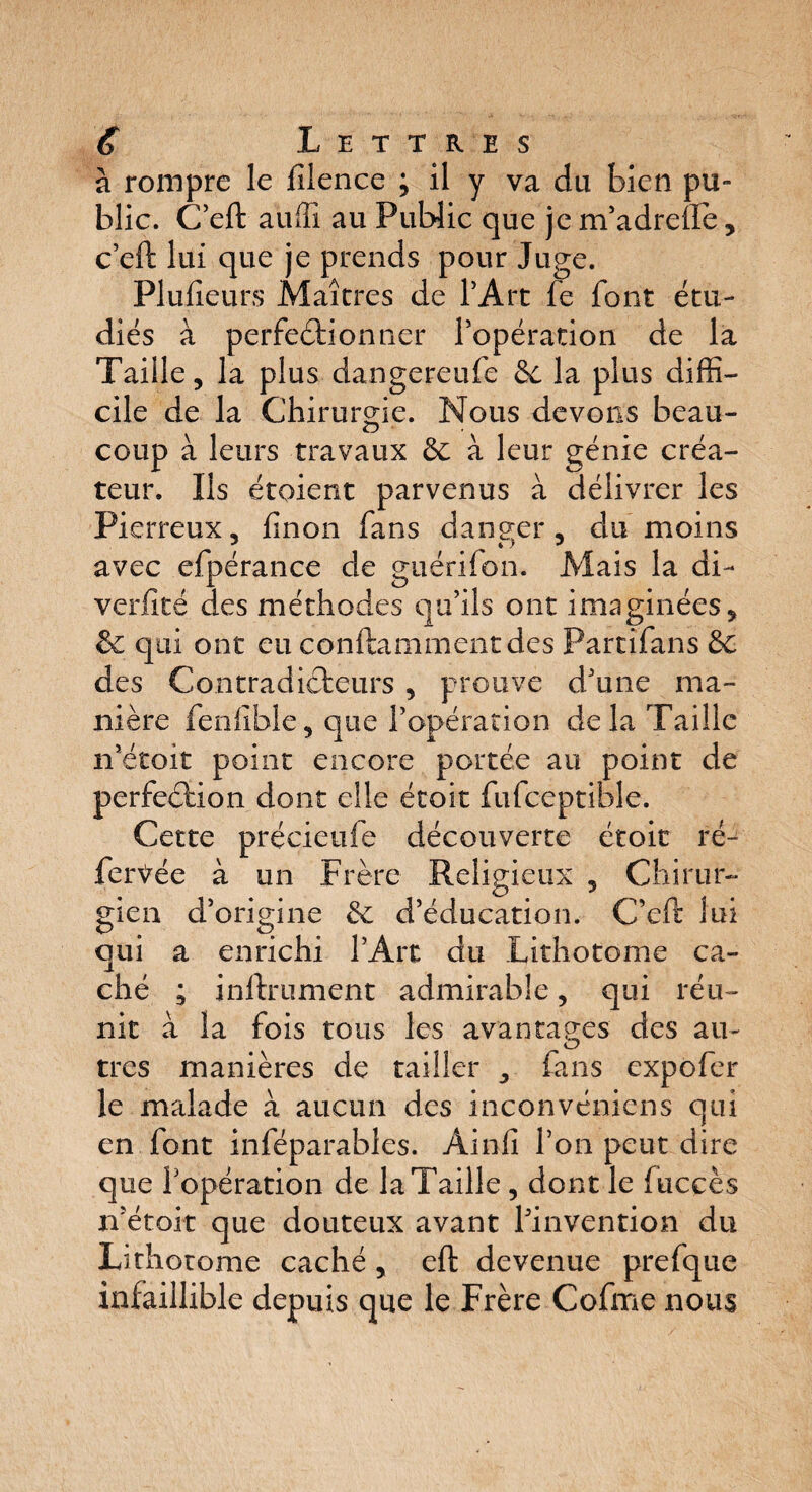 à rompre le filence ; il y va du bien pu¬ blic. C’eft auffî au Public que je m’adrelïe , c’eft lui que je prends pour Juge. Plusieurs Maîtres de l’Art fe font étu¬ diés à perfectionner l’opération de la Taille, la plus dangereufe 6c la plus diffi¬ cile de la Chirurgie. Nous devons beau¬ coup à leurs travaux 6c à leur génie créa¬ teur. Ils étqient parvenus à délivrer les Pierreux, flnon fans danger, du moins avec efpérance de guérifon. Mais la di- verfité des méthodes qu’ils ont imaginées, 6c qui ont eu conftammentdes Partifans 6c des Contradicteurs , prouve d’une ma¬ nière feniible, que l’opération de la Taille n’étok point encore portée au point de perfeCtion dont elle étoit fufceptible. Cette précieufe découverte étoit re¬ fermée à un Frère Religieux , Chirur¬ gien d’origine 6c d’éducation. C’eft lui qui a enrichi l’Art du Lithotome ca¬ ché ; inltrument admirable, qui réu¬ nit à la fois tous les avantages des au¬ tres manières de tailler , fans expofer le malade à aucun des inconvéniens qui en font inféparables. Ainfi l’on peut dire que fopération de la Taille, dont le tue ces n’étok que douteux avant l’invention du Lithotome caché , eft devenue prefque infaillible depuis que le Frère Cofme nous