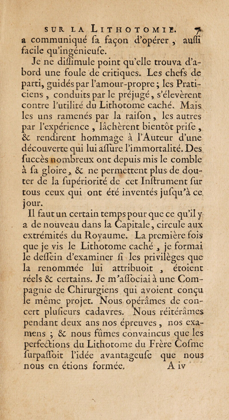 a communiqué fa façon d’opérer , auffi facile qu’ingénieufe. Je ne dillîmule point qu’elle trouva d’a¬ bord une foule de critiques. Les chefs de parti, guidés par l’amour-propre ; les Prati¬ ciens , conduits par le préjugé, s’élevèrent contre futilité du Lithotome caché. Mais les uns ramenés par la raifon, les autres par l’expérience , lâchèrent bientôt prife , & rendirent hommage à l’Auteur d’une découverte qui lui alfure l’immortalité. Des fuccès nombreux ont depuis mis le comble à fa gloire^, & ne permettent plus de dou¬ ter de la lupériorité de cet Infiniment fur tous ceux qui ont été inventés jufqifà ce. jour. Il faut un certain temps pour que ce qu’il y a de nouveau dans la Capitale, circule aux extrémités du Royaume. La première fois que je vis le Lithotome caché ^ je formai le deiïein d’examiner fi les privilèges que la renommée lui attribuoit , étoient réels &; certains. Je m'afluciai à une Com¬ pagnie de Chirurgiens qui avoient conçu le même projet. Nous opérâmes de con¬ cert pin (leurs cadavres. Nous réitérâmes pendant deux ans nos épreuves , nos exa¬ mens ; 3c nous fûmes convaincus que les perfections du Lithotome du Frère Cofme furpaffoit l’idée avantageufe que nous nous en étions formée, A iv