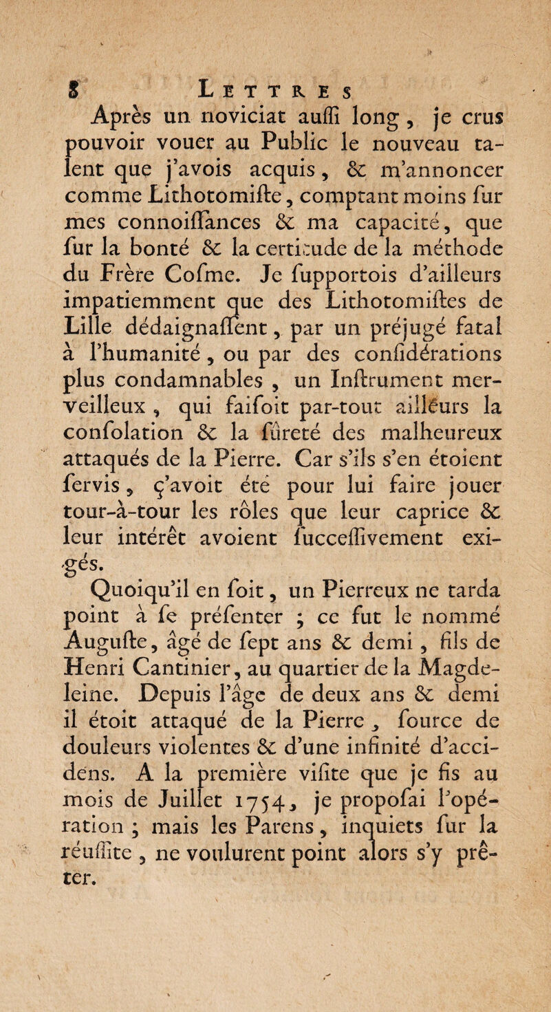 Après un noviciat auffi long , je crus pouvoir vouer au Public le nouveau ta¬ lent que j’avois acquis, 8c m’annoncer comme Lithotomifte , comptant moins fur mes connoifiances 8c ma capacité, que fur la bonté 8c la certitude de la méthode du Frère Cofme. Je fupportois d’ailleurs impatiemment que des Lithotomiftes de Lille dédaignalïent, par un préjugé fatal à l’humanité , ou par des confidérations plus condamnables , un Inftrument mer¬ veilleux , qui faifoit par-tout ailleurs la confolation 8c la fureté des malheureux attaqués de la Pierre. Car s’ils s’en étoient fervis, ç’avoit été pour lui faire jouer tour-à-tour les rôles que leur caprice &. leur intérêt avoient fucceffivement exi- '§és* Quoiqu’il en foit, un Pierreux ne tarda point à fe préfenter ; ce fut le nommé Augufte, âgé de fept ans 8c demi , fils de Hen ri Cantinier, au quartier de la Magde¬ leine. Depuis l’âge de deux ans 8c demi il étoit attaqué de la Pierre fource de douleurs violentes 8c d’une infinité d’acci- dens. A la première vifite que je fis au mois de Juillet 1754., je propofai l’opé¬ ration ; mais les Parens, inquiets fur la réuffite , ne voulurent point alors s’y prê¬ ter.