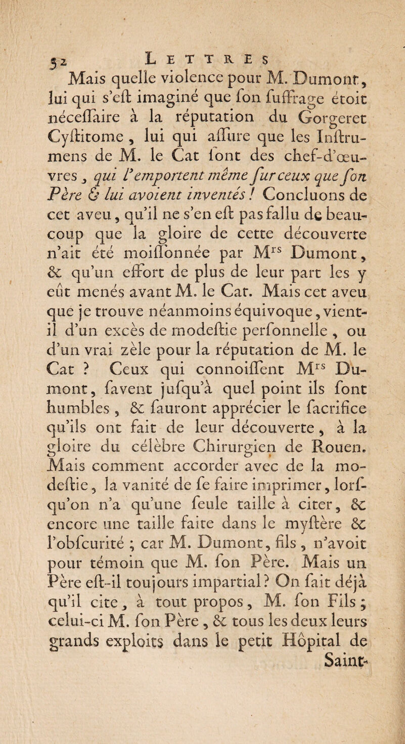 Mais quelle violence pour M. Dumont, lui qui s’eft imaginé que fon fuffrage étoit néceflàire à la réputation du Gorgeret Cyftitome , lui qui allure que les Inftru- mens de M. le Cat iont des chef-d’œu- vres , qui remportent même fur ceux que fort Père & lui avaient inventés ! Concluons de cet aveu, qu’il ne s’en eft pas fallu de beau¬ coup que la gloire de cette découverte n’ait été moiiïbnnée par Mrs Dumont, & qu’un effort de plus de leur part les y eût menés avant M» le Cat. Mais cet aveu que je trouve néanmoins équivoque, vient- il d’un excès de rnodeftie perfonnelle , ou d’un vrai zèle pour la réputation de M. le Cat ? Ceux qui connoiflent Mrs Du¬ mont, fa vent jufqu’à quel point ils font humbles , & fauront apprécier le facrifice qu’ils ont fait de leur découverte, à la gloire du célèbre Chirurgien de Rouen. Mais comment accorder avec de la mo- deftie, la vanité de fe faire imprimer, lorf- qu’on n’a qu’une feule taille à citer, 8c encore une taille faite dans le myftère Sc l’obfcurité ; car M. Dumont, fils , n’avoit pour témoin que M. fon Père. Mais un Père eft-il toujours impartial? On fait déjà qu’il cite, à tout propos, M. fon Fils; celui-ci M. fon Père , & tous les deux leurs grands exploits dans le petit Hôpital de Saint-