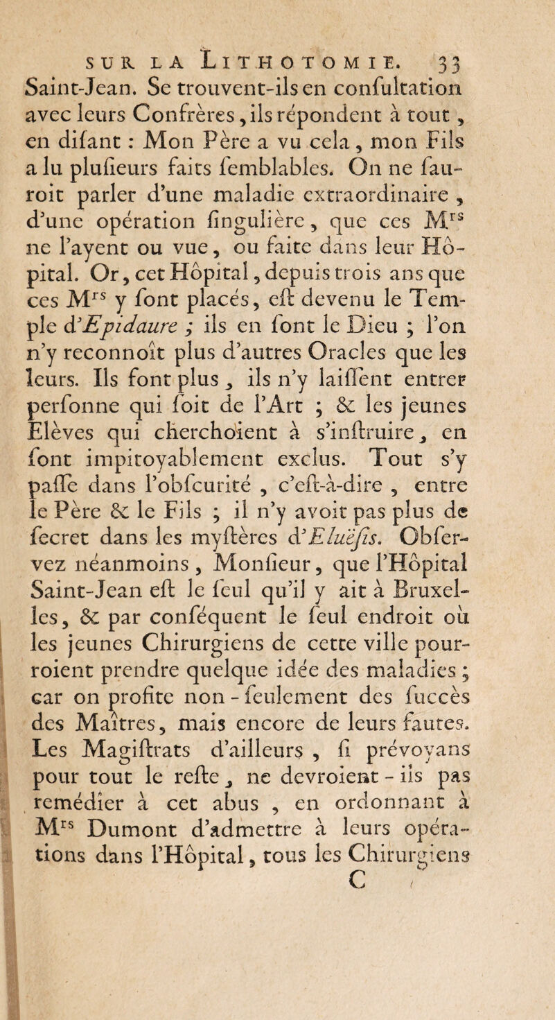 Saint-Jean. Se trouvent-ils en confultation avec leurs Confrères, ils répondent à tout , en difant : Mon Père a vu cela, mon Fils alu plufieurs faits femblables. O11 ne fau- roit parler d’une maladie extraordinaire , d’une opération fïnguiière, que ces Mrs ne l’ayent ou vue, ou faite dans leur Hô¬ pital. Or, cet Hôpital, depuis trois ans que ces Mrs y font placés, eft devenu le Tem¬ ple d’Epidaure ; ils en font le Dieu ; l’on n’y reconnoît plus d’autres Oracles que les leurs. Ils font plus , ils 11’y laiflént entrer perfonne qui foit de l’Art ; & les jeunes Elèves qui cherchoient à s’inftruire j en (ont impitoyablement exclus. Tout s’y pafle dans l’obfcurité , c’eft-à-dire , entre le Père &c le Fils ; il n’y avoir pas plus de fecret dans les myItères d3Eluêfis. Obfer- vez néanmoins , Monfieur, que l’Hôpital Saint-Jean eft le feul qu’il y ait à Bruxel¬ les, & par conféquent le feul endroit où les jeunes Chirurgiens de cette ville pour¬ raient prendre quelque idée des maladies ; Gar on profite non - feulement des fuccès des Maîtres, mais encore de leurs fautes. Les Magiftrats d’ailleurs , fi prévoyans pour tout le refte ne devroieat - ils pas remédier à cet abus , en ordonnant à Mrs Dumont d’admettre à leurs opéra¬ tions dans l’Hôpital, tous les Chirurgiens C (