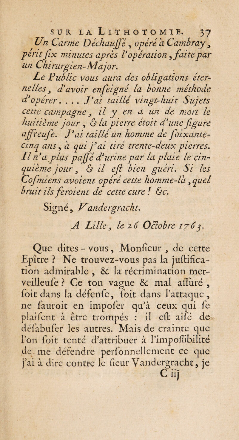 Un Carme Déchauffé, opéré a Cambray y périt Jîx minutes apres l'opération ,faite par un Chirurgien-Major, Le Public vous aura des obligations éter¬ nelles y d'avoir enfeigné la bonne méthode d'opérer, . . . J'ai taillé vingt-huit Sujets cette campagne 3 il y en a un de mort le huitième jour, & la pierre étoit d'une figure ajfreufe. J' ai taillé un homme de fioixante- cinq ans , a qui j'ai tiré trente-deux pierres. Il n'a plus pajfié d'urine par la plaie le cin¬ quième jour y & il efi bien guéri. Si les Cofmiens avaient opéré cette homme-la y quel bruit ils fieroient de cette cure ! &c. Signé, Uandergracht, A Lille y le z 6 Oclobre 176j. Que dites - vous , Moniteur de cette Epître ? Ne trouvez-vous pas la juftifica- tion admirable , & la récrimination mer- veilleufe ? Ce ton vague 8c mal afliiré , foit dans la défenfe, foit dans l’attaque, ne fauroit en impofer qu’à ceux qui fe plaifent à être trompés : il eft aifé de défabufer les autres. Mais de crainte que l’on foit tenté d’attribuer à l’impoffibiîité de . me défendre perfonnellement ce que j’ai à dire contre le fleur Vandergracht, je