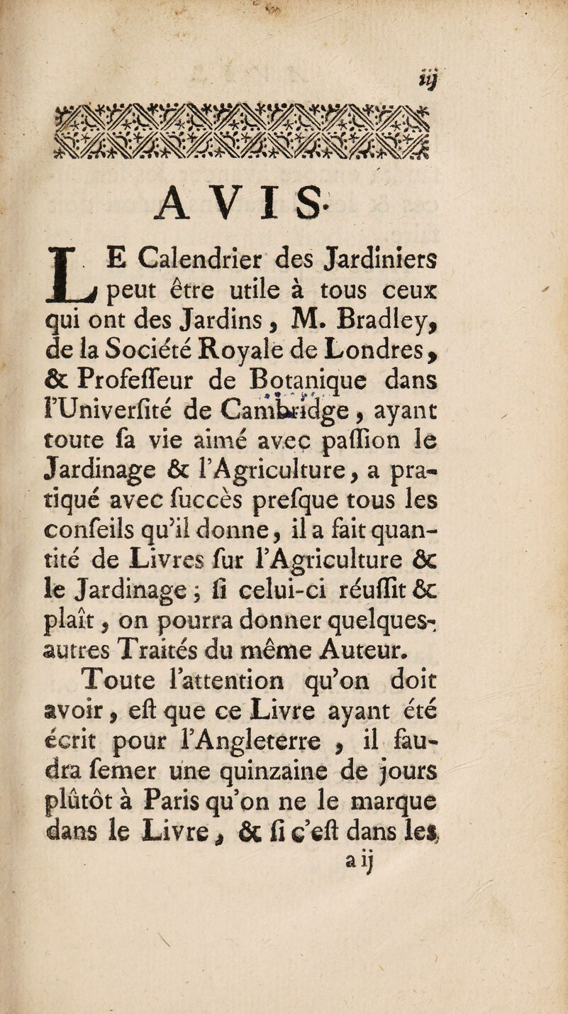 AVIS LE Calendrier des Jardiniers peut être utile à tous ceux qui ont des Jardins , M. Bradley, de la Société Royale de Londres, & Profeffeur de Botanique dans lUniverfite de Cambridge , ayant toute fa vie aimé avec paffion le Jardinage & l’Agriculture, a pra¬ tiqué avec fuccès prefque tous les confeils qu’il donne, il a fait quan¬ tité de Livres fur l’Agriculture ôc le Jardinage ; fi celui-ci réuflit & plaît, on pourra donner quelques- autres Traités du même Auteur* Toute l’attention qu’on doit avoir, eft que ce Livre ayant été écrit pour l’Angleterre , il fau¬ dra femer une quinzaine de jours plutôt à Paris qu’on ne le marque dans le Livre& fi ç’eft dans les». • • ai; y