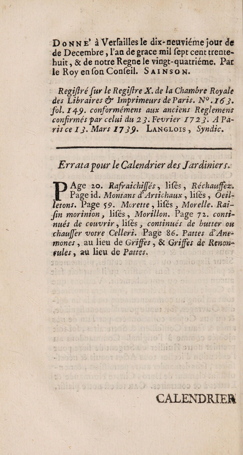 Donne* à Verteilles le dix-neuvième jour de de Décembre, Tan de grace mil fept cent trente- huit , & de notre Régné le vingt-quatrième. Par le Roy en fon Confeil. Sain son. Regiftré fur le Regifire X. de la Chambre Royale des Libraires & Imprimeurs de Paris. N°.t6'3. fol. 149. conformément aux anciens Reglemens confirmés par celui du 2 J. Février 172 J. A Pa¬ ris ce 13. Mars 1739. Langlois , Syndic. Er rata pour le Calendrier des Jardiniers. P Age 20. Rafraichijfés, lifés, Réchauffez. Page id. Montant dlArtichaux, lîfés , Oeil¬ letons. Page 59. Morette, lifés ,, Morelle. Rai- fin morinion, lifés, Morillon. Page 72. conti¬ nués de couvrir, lifés 9 continués de butter ou chauffer votre Celleri. Page 8 6. Pattes a Ane¬ mones , au lieu de Griffes 5 & Griffes de Renm~ fuies , au lieu de Pattes* CALENDRIER