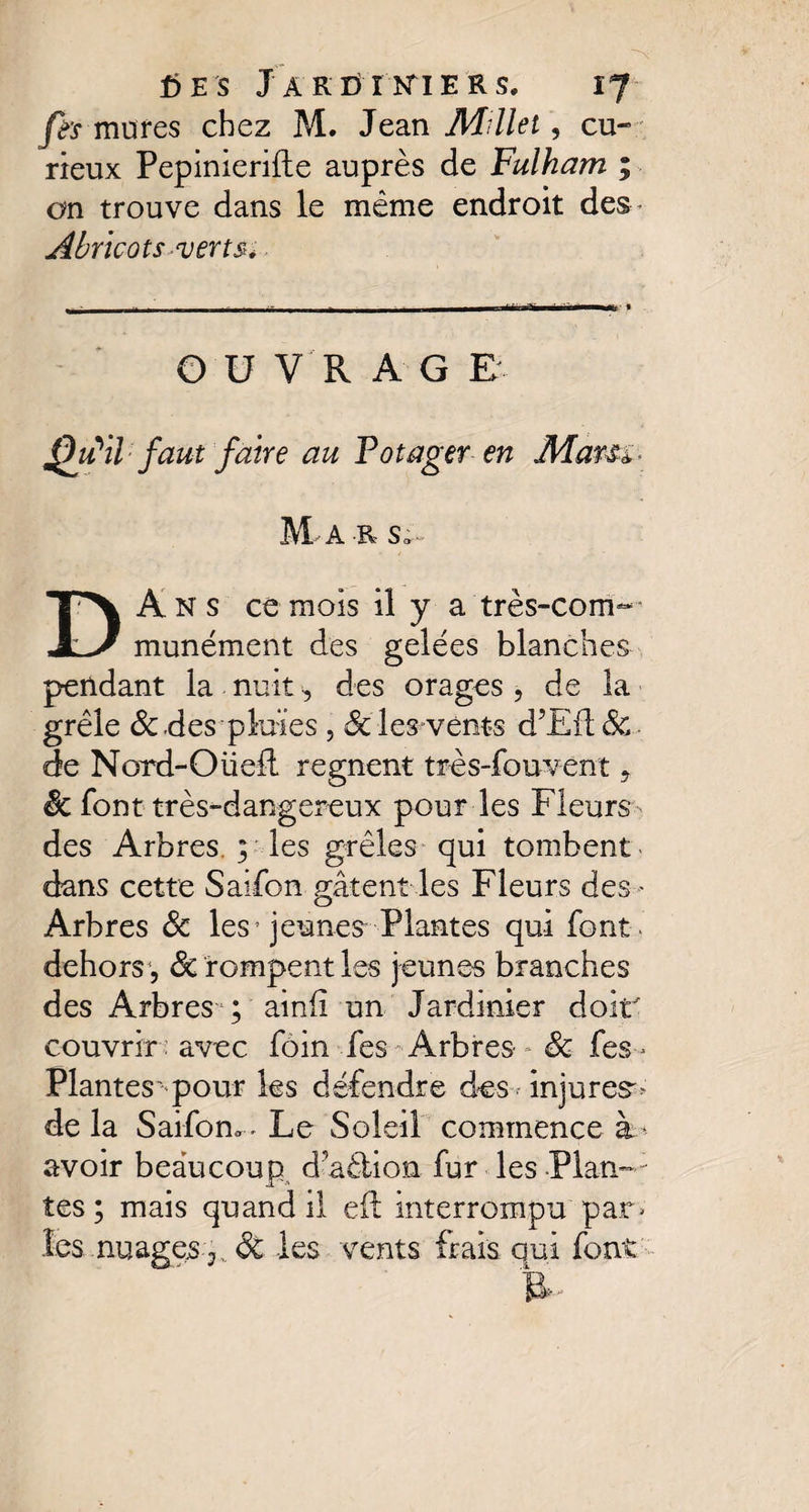 ées J ar dirtier s. ïj fis mures chez M. Jean Millet, cu¬ rieux Pepinierifte auprès de Fulham ; on trouve dans le même endroit des* Abricots verts* O U VR A G E ffu'il faut faire au Potager en Mars*- M A R S; DA N s ce mois il y a très-com— munément des gelées blanches pendant la nuit-, des orages , de la grêle de .des pluies, de les^vents d’Efldc. de Nord-O lied régnent très-fou vent , êc font très-dangereux pour les Fleurs- des Arbres. ; les grêles qui tombent dans cette Saifon gâtent les Fleurs des - Arbres de les* jeunes Plantes qui font- dehors1, de rompent les jeunes branches des Arbres ; ainii un Jardinier doir couvrir : avec foin fes Arbres- de fes- Plantes' pour les défendre des injures» de la Saifon» . Le Soleil commence à * avoir beaucoup d aéiion fur les Plan—1 tes ; mais quand il eft interrompu par» les nuages y. dt les vents frais qui font