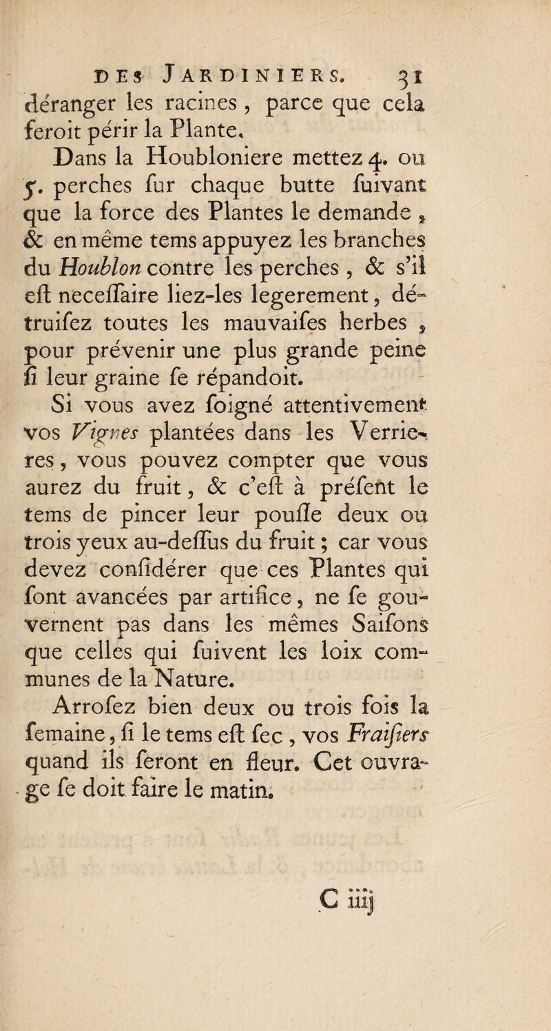 déranger les racines , parce que cela feroit périr la Plante, D ans la Houbloniere mettez 4. ou y. perches fur chaque butte fuivant que la force des Plantes le demande y Sc en même tems appuyez les branches du Houblon contre les perches , Sc s’il eft necelfaire liez-les legerement, dé- truifez toutes les mauvaifes herbes 5 pour prévenir une plus grande peine fi leur graine fe répandoit. Si vous avez foigné attentivement vos Vignes plantées dans les Verriez res, vous pouvez compter que vous aurez du fruit, Sc c’eil à préfent le tems de pincer leur poulie deux ou trois yeux au-deffus du fruit ; car vous devez confidérer que ces Plantes qui font avancées par artifice, ne fe gou¬ vernent pas dans les mêmes Saifons que celles qui fuivent les loix com¬ munes de la Nature. Arrofez bien deux ou trois fois la femaine, fi le tems eft fee , vos Fraifars quand ils feront en fleur. Cet ouvra¬ ge fe doit faire le matin.