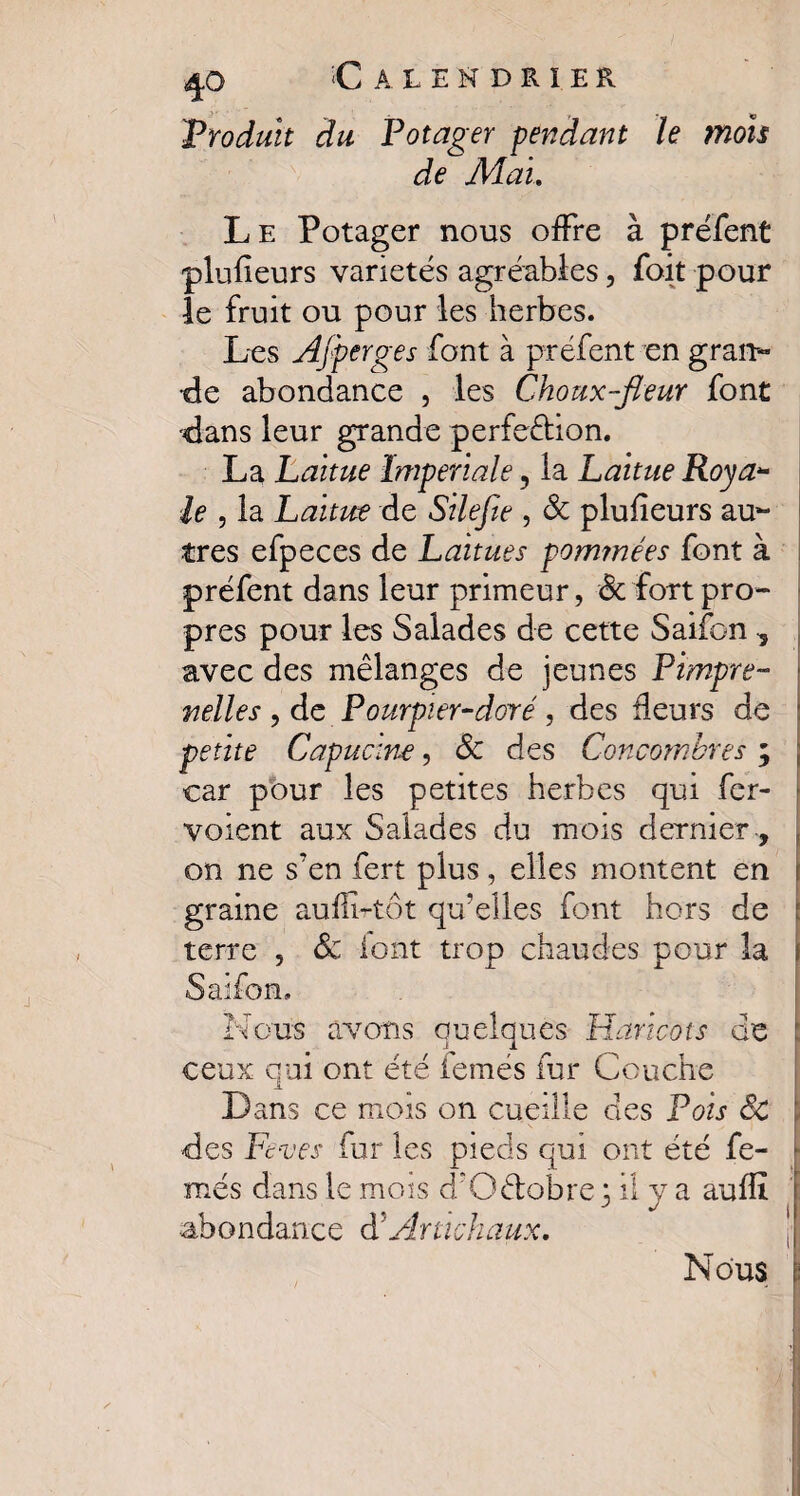 'Produit du Potager pendant le mois de Mai Le Potager nous offre à préfent plusieurs variétés agréables, foit pour le fruit ou pour les herbes. Les Ajperges font à préfent en gran¬ de abondance , les Choux-fleur font dans leur grande perfection. La Laitue Impériale, la Laitue Roya¬ le , la Laitue de Silefte , 8c plufieurs au¬ tres efpeces de Laitues pominées font à préfent dans leur primeur, 8c fort pro¬ pres pour les Salades de cette Saifon -, avec des mélanges de jeunes Pimpre- nelles , de Pourpier-doré, des fleurs de petite Capucine, 8c des Concombres ; car pour les petites herbes qui fer- voient aux Salades du mois dernier, on ne s7en fert plus, elles montent en graine auffi-tôt qu’elles font hors de terre , 8c font trop chaudes pour la Saifon, Nous avons quelques Haricots de ceux qui ont été femés fur Couche JL Dans ce mois on cueille clés Pois âc des Fc-ves fur les pieds qui ont été fe¬ més dans le mois d’Q&obre fil y a auflî abondance <PArtichaux. Nous