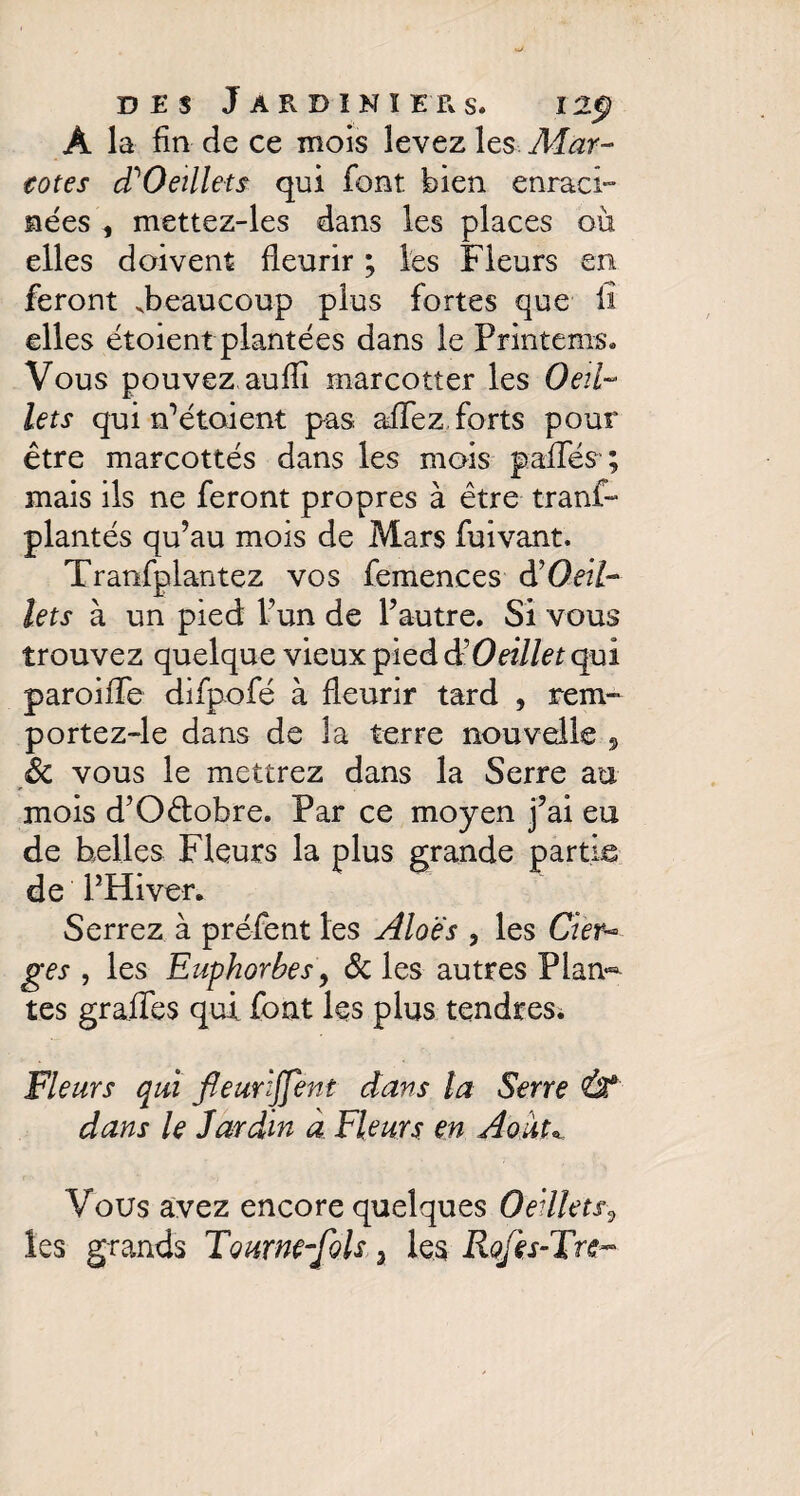 A la fin de ce mois levez les Mar- eotes d? Oeillet s qui font bien enraci¬ nées , mettez-les dans les places où elles doivent fleurir ; les Fleurs en feront .beaucoup plus fortes que il elles étoient plantées dans le Printems. Vous pouvez auflî marcotter les Oeil¬ lets qui n1 étoient pas affez forts pour être marcottés dans les mois pallés ; mais ils ne feront propres à être trans¬ plantés qu’au mois de Mars fuivant. Tranfplantez vos femences à’Oeil¬ lets à un pied l’un de l’autre. Si vous trouvez quelque vieux pied $ Oeillet qui paroifle difpofé à fleurir tard , rem- portez-le dans de la terre nouvelle , Sc vous le mettrez dans la Serre au mois d’O&obre. Par ce moyen j’ai eu de belles Fleurs la plus grande partie de PHiver. Serrez à préfent les Aloe's , les Cier¬ ges , les Euphorbes y Sc les autres Plan¬ tes grades qui fout les plus tendres. Fleurs qui fleurljfent dans la Serre Û* dans le Jardin à Fleurs en Août« Vous avez encore quelques Oeillets0 les grands Tournesols 3 les Rojès-Tre-