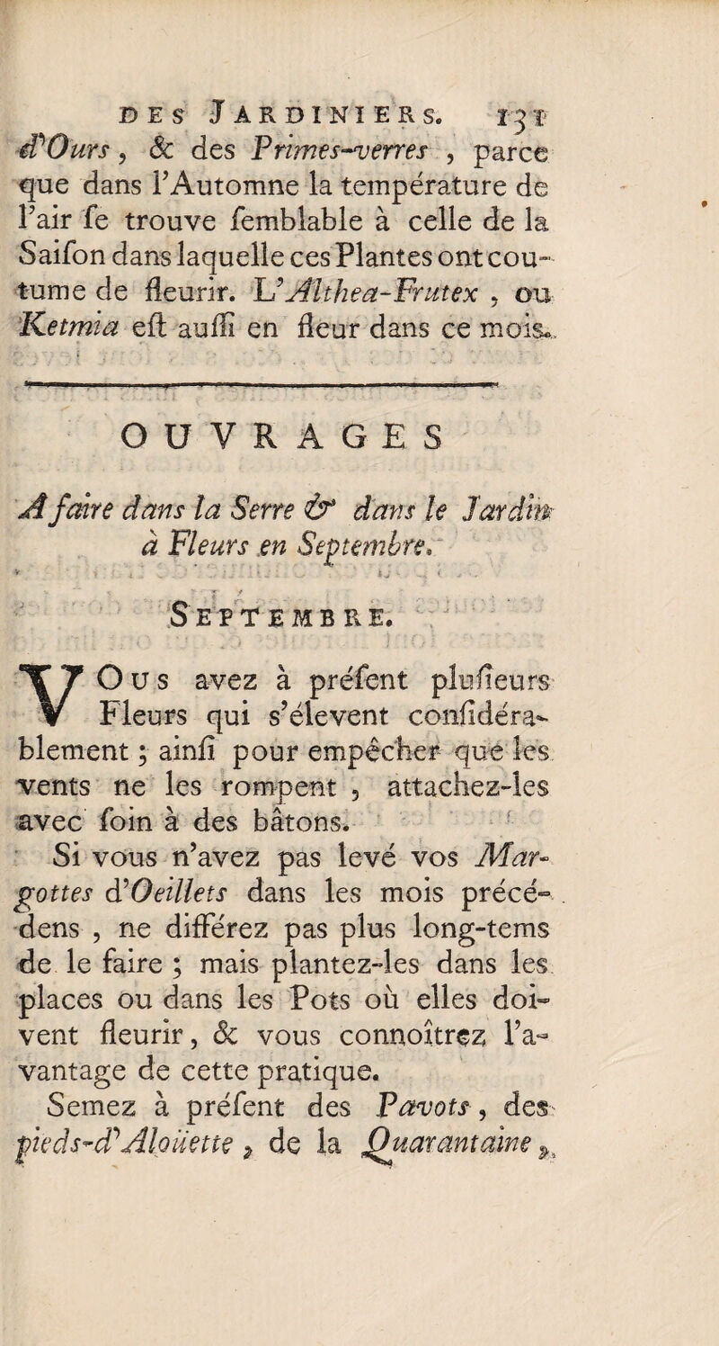 A O urs, 6c des Primes-verres , parce que dans l’Automne la température de Fair fe trouve femblable à celle de la Saifon dans laquelle ces Plantes ont cou¬ tume de fleurir. L’Aïthea-Fmtex , ou Ketmia efl: aufli en fleur dans ce mois. OUVRAGES A faire dans la Serre & dans le Jardin à Fleurs en Septembre, V ’ î; * Septembre. VO u s avez à préfent plu fleurs Fleurs qui s’élèvent confldéra- blement ; ainfi pour empêcher que les vents ne les rompent 5 attachez-les avec foin à des bâtons. Si vous n’avez pas levé vos Afar- gottes d’Oeillets dans les mois précé- dens , ne différez pas plus long-tems de le faire ; mais plantez-les dans les places ou dans les Pots où elles doi¬ vent fleurir, 6c vous connoîtrez Fa- vantage de cette pratique. Semez à préfent des Pavots, des fieds-d?Alouette % de la Quarantaine