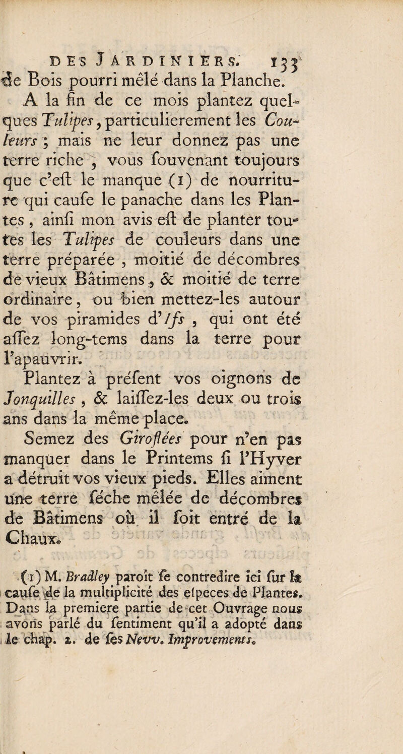 cEe Bois pourri mêlé dans la Planche. A la fin de ce mois plantez quel¬ ques Tulipes y particulièrement les Cou¬ leurs ; mais ne leur donnez pas une terre riche , vous fou venant toujours que c’eft le manque (1) de nourritu¬ re qui caufe le panache dans les Plan¬ tes , ainfi mon avis efi: de planter tou* tes les Tulipes de couleurs dans une terre préparée , moitié de décombres de vieux Bâtimens, 6c moitié de terre ordinaire, ou bien mettez-les autour de vos piramides d’//ir , qui ont été aiïez îong-tems dans la terre pour Papauvrir, Plantez à préfent vos oignons de Jonquilles , 6c laifiez-les deux ou trois ans dans la même place. Semez des Giroflées pour n’en pas manquer dans le Printems li l’Hyver a détruit vos vieux pieds. Elles aiment une terre féche mêlée de décombres de Bâtimens où il foit entré de la Chaux. (1) M. Bradley paroît le contredire îei lur îa caufe de la multiplicité des efpeces de Plantes. Dans la premiere partie de-cet Ouvrage nous avons parlé du fentiment qu’il a adopté dans le chap. £. de lès New. Improvements*