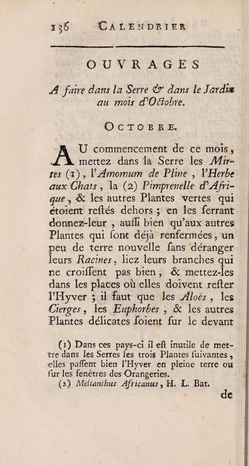 OUVRAGES A faire dans la Serre & dans le Jardm au mois ddOftobre, Octobre. U commencement de ce mois, mettez dans la Serre les Mix¬ tes (î) , VAmomum de Pline , l’Herbe aux Chats , la (2) Pimprenelle à?Afri¬ que ^ les autres Plantes vertes qui étoient reliés dehors ; en les ferrant donnez-leur , aulîi bien qu’aux autres Plantes qui font déjà renfermées, un peu de terre nouvelle fans déranger leurs Racines, liez leurs branches qui ne croilfent pas bien, & mettez-les dans les places où elles doivent relier l’Hyver ; il faut que les Aloës , les Cierges, les Euphorbes , & les autres Plantes délicates foient fur le devant (1) Dans ces pays-ci il eft inutile de met¬ tre dans les Serres les trois Plantes fuivantes , elles pafTent bien l’Hyver en pleine terre ou fur les fenêtres des Orangeries. (z) Meïimthus Africmus, H. L. Bat. de