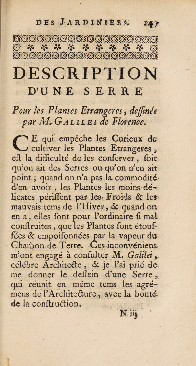 §8 5/aX <*$ //rt\ //aV ✓'zaX //a-? 5/aX Î/aX/M? o' /WX /7aX 7/aX %aV Î'/aV ÎWX hÂ '/JS DESCRIPTION D’U N E SERRE \ Pour les Plantes Etrangères, dejjinée far Mr Galilei de Florence. CE qui empêche les Curieux de cultiver les Plantes Etrangères , eft la difficulté de les conferver , foit qu’on ait des Serres ou qu’on n’en ait point ; quand on n’a pas la commodité d’en avoir , les Plantes les moins dé¬ licates périffent par les* Froids Sc les mauvais tems de l’Hiver, Sc quand on en a, elles font pour l’ordinaire fi mal conftruites , que les Plantes font étouf¬ fées Sc empoifonnées par la vapeur du Charbon de Terre. Ces inconvéniens m’ont engagé à confulter M. Galilei célébré Archite&e , Sc je l’ai prié de me donner le defïein d’une Serre * qui réunit en même tems les agré- mens de l’Archite&ure 5 avec la bonté de la conftrudion, N ii| *