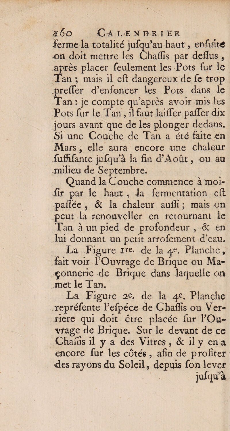 ferme la totalité jufqu’au haut, enfult€ on doit mettre les Chafîîs par defius , après placer feulement les Pots fur le Tan; mais il eft dangereux de fe trop prefler d’enfoncer les Pots dans le Tan : je compte qu’après avoir mis les Pots fur le Tan, il faut laiïfer paffer dix jours avant que de les plonger dedans. Si une Couche de Tan a été faite en Mars 5 elle aura encore une chaleur fuffifante jufqu’à la fin d’Août, ou au milieu de Septembre. Quand la Couche commence à mol¬ lir par le haut , la fermentation eft pafïèe , 6c la chaleur aullî ; mais on peut la renouveller en retournant le Tan à un pied de profondeur , 6c en lui donnant un petit arrofement d'eau. La Figure ire. de la 4e. Planche, fait voir l’Ouvrage de Brique ou Ma¬ çonnerie de Brique dans laquelle on met le Tan. La Figure 2e. de la 4e. Planche repréfente l’efpéce de Chaflis ou Ver¬ rière qui doit être placée fur l’Ou¬ vrage de Brique. Sur le devant de ce Chafiîs il y a des Vitres ? 6c il y en a encore fur les cotés, afin de profiter des rayons du Soleil 3 depuis fon lever jufqua