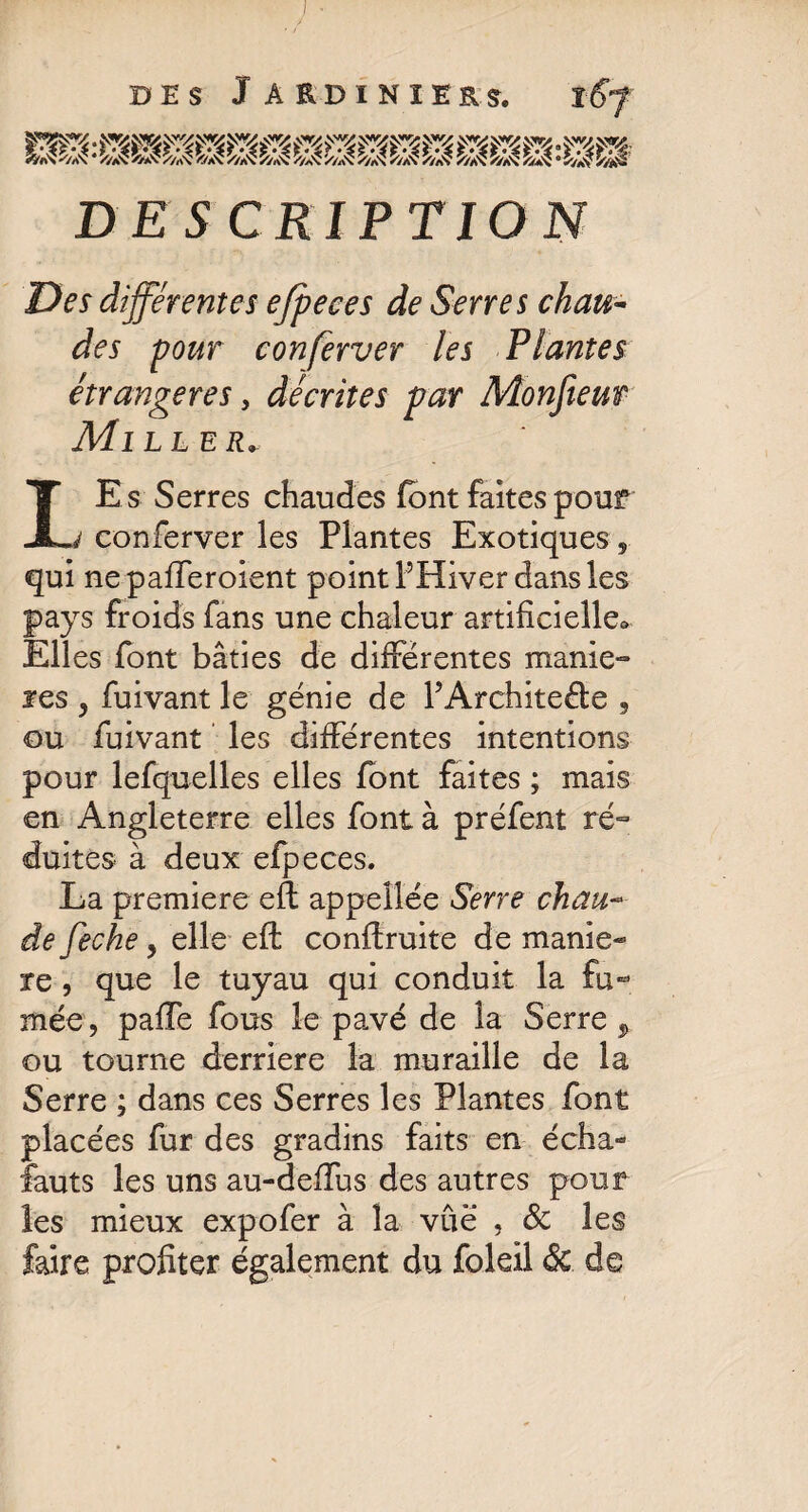 DESCRIPTION Des différentes ejpeces de Serres chau¬ des pour conferver les Plantes étrangères, décrites par Monfieut Mill er* LE s Serres chaudes font faites pour conferver les Plantes Exotiques , qui nepafferoient point l’Hiver dans les pays froids fans une chaleur artificielle* Elles font bâties de différentes maniè¬ res , fuivant le génie de PArchkeéte , ou fuivant les différentes intentions pour lefquelles elles font faites ; mais en Angleterre elles font à préfent ré¬ duites à deux efpeces. La premiere eft appellée Serre chau- de feche, elle eft conftruite de manié¬ ré , que le tuyau qui conduit la fu¬ mée, pafTe fous le pavé de la Serre , ou tourne derrière la muraille de la Serre ; dans ces Serres les Plantes font placées fur des gradins faits en écha- fauts les uns au-defïus des autres pour les mieux expofer à la vûë , & les faire profiter également du foleil 8c de