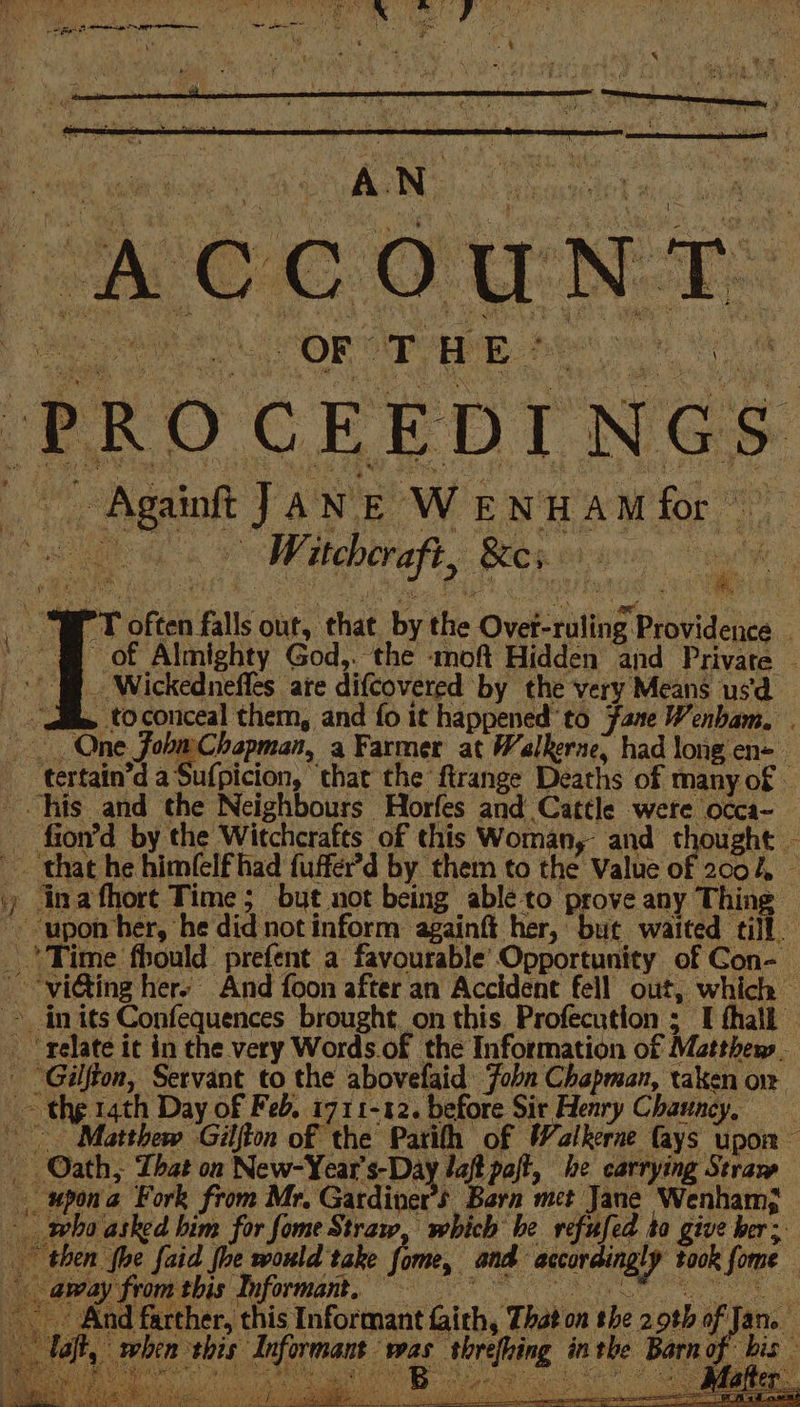 YE : Sele Mae my d &gt; ; ak oe Pk ¥ y a i sa he 4 ‘ \Z ' : § ie ao ae ( \ + i “4 St 3 oe \ ; ie * - Againt JANE WENHAM for oF Wickedneffles are difcovered by the very Means usd One Fobm Chapman, a Farmer at Walkerne, had long en- _ Time fhould: prefent a favourable’ Opportunity of Con-_ » in its Confequences brought, on this. Profecution ; I thall _ ‘relate ic in the very Words.of the Information of Matthew. - “Gilfton, Servant to the abovefaid Joba Chapman, taken on ~~ the 14th Day of Feb. 1711-12. before Sir Henry Chauncy, Oath, That on New-Year's-Day Jaf pal he. carrying Stravw _ upona Fork from Mr, Gardiver’s Barn mct Jane Wenham; who asked him for fome Straw, which he refufed ta give her: then {he faid fhe would take fome, : and accordingly took fome away framtbis Informant, 3 oe 8 NN ae = a { &gt; aos