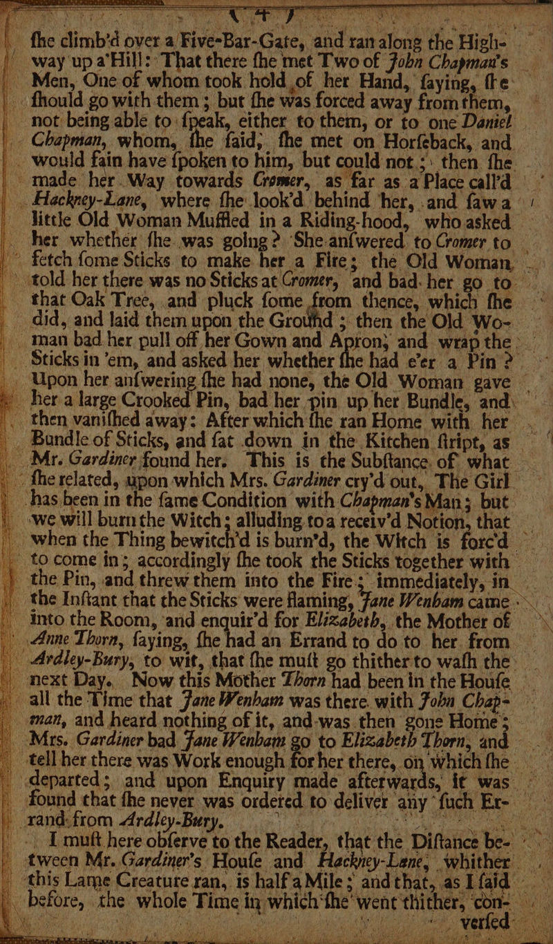 _ fhe climb’d over a Five-Bar-Gate, and ranalong the High- | f way up a’Hill: That there fhe met Two of Jobn Chapman's / Men, One of whom took held ,of her Hand, faying, fe | fhould go ea them ; but fhe was forced away fromthem, — ey 4 mn: Sees Sate Nin nie j = _ Chapman, whom, the faid, fhe met on Horfeback, and — | . would fain have {poken to him, but could not.;: then fhe. - made her.Way towards Gromer, as far as a Place call’d _ Hackney-Lane, where the look’d behind ‘her, .and fawa ‘| - Jittle Old Woman Muffled in a Riding-hood, whoasked — her whether fhe was going? She-anfwered to Cromer to © fetch fome Sticks to make her_a Fire; the Old Woman that Oak Tree, and pluck fome from thence, which fhe _ did, and laid them upon the Grouhd ; then the Old Wo- _ man bad her pull off her Gown and Apron} and wrap the &gt; _. Sticksin ‘em, and asked her whether the had e’er a Pin ? _ Upon her anf{wering the had none, the Old Woman gave ~ 4 ones of Sticks, and fat down in the Kitchen fiript, 2s _ &gt; fhe related, upon which Mrs. Gardiner cry’d out, The Girl~ _ has been in the fame Condition with Chapman's Man; but: _ we will burn the Witch; alluding toa receiv’d Notion, that _ _ when the Thing bewitch'd is burn’d, the Witch is forcd ' tocome in; accordingly fhe took the Sticks together with — ) the Pin, and threw them into the Fire; immediately, in | the Infiant that che Sticks were flaming, Jane Wenbam came. into the Room, ‘and enquir’d for Elizabeth, the Mother of _ Anne Thorn, faying, fhe had an Errand to do to her from | Ardley-Bury, to wit, that fhe mutt go thitherto wafh the: all the ‘Time’ that Jane Wenham was there. with John Chap- man, and heard nothing of it, and-was then “gone Home ;. x _ tell her there was Work enough forher there, on whichthe _ departed; and upon Enquiry made afterwards, it was | found chat fhe never was ordeted to deliver any ‘fuch Er- H xandsttom, Ardiey-Bary ocr. i een ea heres he Reader, that the Diftance be- &gt; tween Mr. Gardiner’s Houle and Hackney-Lene, whither Lame ure xan, is hali le; andthat, asLfaid befor C» the whole Time in, which ‘the “ww ent’ thi ther. Re Ay Df RA ER Ares Aes Mek em IMO CORT invert RR OE, ied os by \ ¢ sgt ba yi