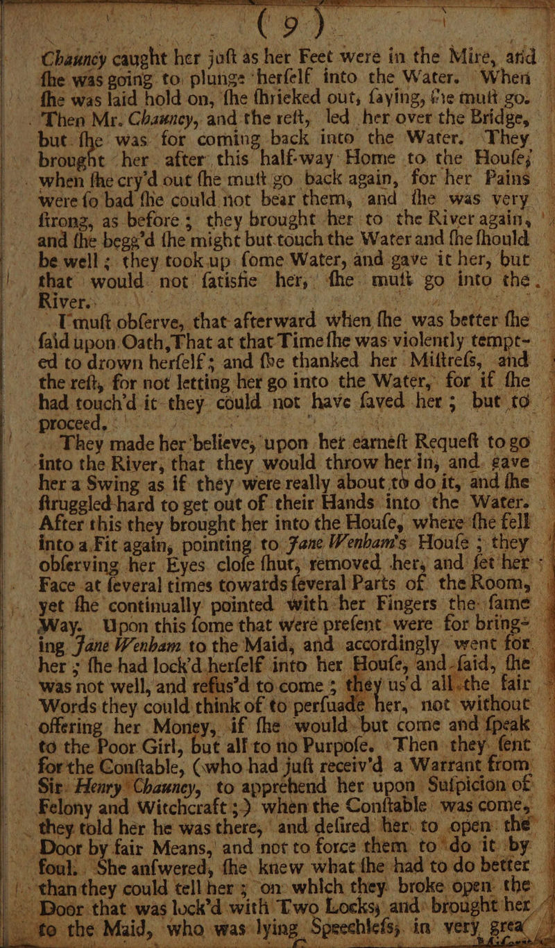 es ee eee Chauncy caught her joft as her Feet were in the Mire, atid i | fhe was going to plungs ‘herfelf into the Water. When _ | fhe was laid hold on, ‘fhe fhrieked out, faying, re mutt go. Then Mr. Chauncy, and the rett, led her over the Bridge, but. fhe was for coming back into the Water. They — brought ‘her. after’ this half-way: Home to. the Houfe; — - when fhe cry’d out fhe mutt.go back again, for her Pains _ were fo bad fhe could not bear them, and the was very — fironz, as before; they brought her to’ the River again, |. and fhe bege’d {he might but-touch the Water and fhefhould | be well ; they took up. fome Water, and gave icher, buc ~ . * ce bateant not fatistie her, fhe mutt go into the. — - mutt obferve, that afterward when fhe was better fhe — _ faid upon Oath, That at that Time fhe was violently tempt- ed to drown herfelf + and fhe thanked her Miftrefs, and | the reft, for not letting her go into the Water, for if fhe — thad touch’d ic they could not have faved her; but to © Ter os ORES anh al ne Oe Sh eee tare | bag g |. They made her’believe, upon her earneft Requeft to go into the River, thar they would throw her in, and. gave — _ her a Swing as if they were really about to do it, and fhe i -ftruggled-hard to get out of their Hands into the Water. After this they brought her into the Houfe, where the fell, . intoa.Fit again, pointing to Zane Wenbam's Houle ; they | obferving her Eyes clofe fhut, removed her, and fet her ; | . Face at feveral times towatds {éveral Parts of the Room, | _ yet the continually pointed with her Fingers the fame. Way. Upon this fome that were prefent were for bring= ing Jane Wenbam to the Maid, and accordingly went for. — her = the had lock’d-herlelf into her Houfe, and-faid, fhe — ‘was not well, and refus’d to.come 3 they'usd all.the fair — Words they could think of to perfuade her, not without — offering her Money, if fhe would» but come and {peak to the Poor Girl, but alf'to no Purpofe. ‘Then they fence . forthe Conable, Gwho had juft receiv’d a Warrant from — Sir: Henry’ Chauney, to apprehend her upon Suipicion of . Felony and Witchcraft 3) when the Conftable was come, © &gt;. they told her he was there, and defired her. to open: the” — | ~~ Door by fair Means,’ and not to force them to'do it by — foul. ‘She anfwered, fhe knew what the had todo better _ than they could tell her 3 on» which they broke open the | Door that was luck’d with Two Locks; and: brought her” the Maid, who was lying Speechlefs,. in very grea |” ae PE) Oe eee eee Sok Lent hs Aili lee Males ht ria, SN Py a tat et ali