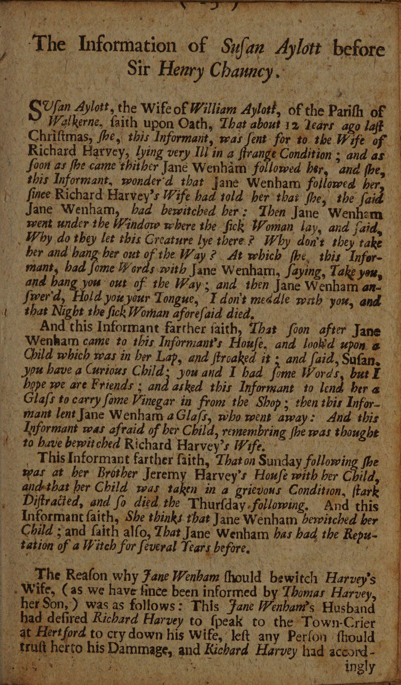 Sir Henry Chauncy. rf Richard Harvey, lying very Ill in 2 ftreng ‘Condition ; and as this Informant, wonder'd that Jane Wenham followed ber. q her and hang ber out of the Way ?. At which fhe, this Infor- and bang you out of the Way and then Jane Wenham az- Jwerd, Hold you your Longue, I don't meddle wth you, and that Night the fick Woman aforefaid died. aS _ And this Informant farther faith, Tht foon after Jane bere Glafs to carry fome Vinegar in from the Shop ; then this Infor.  het Hert truaft he ‘ i ES be i ent yy Ny A , * Ore 1d Pe Oe Se AR aes AR Ab PE NS ee RP Re ite Oe Bs tay wom ee a &amp;...