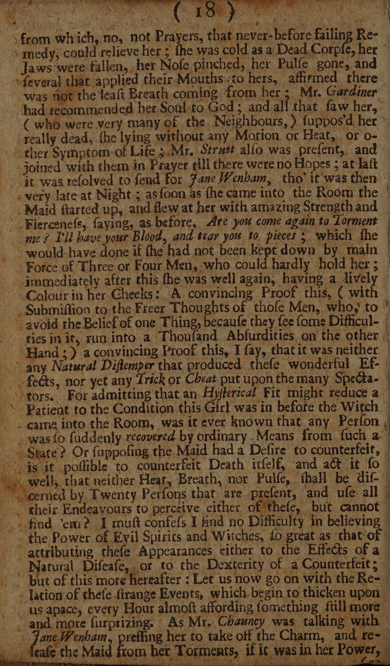 Oe Af ‘i ; a se, “Sn Mog : : A Pant hs F: a PNT RG eal“ Rr % pe ULES, 1 aaa Gay 4) lish : A fle mean ht ! ‘ 1 aie a x from which,no, not Prayers, that never- before failing Re- medy, could relieve her ; the was cold as a Dead Corpfe, her ” “Jaws were fallen, her Nofe pinched, her Pulfe gone, and _-sfeveral that applied their Mouths:to hers, afhirmed. there was fot the leaft Breath coming from her; Mr. Gardiner | had recommended her Soulto God; and all that faw her,” ~ Cwho were very many of the Neighbours, ) fuppos'd her: - &lt;xeally dead, {he lying without any Motion, or Heat, or o- © ther Symptom-of Life 5. Mr. Strutt alfo was prefent,, and Joined with them in Prayer till there were no Hopes ; at laft » it was relolved to fend for Fane Wenbam, tho’ it was then — - . wery late at Night.; asfoon as fhe came into the Room the Maid flarted up, and flew at her with amazing Strength and _ -\ Blercene(fs, faying, as before, Are you come again ta Lorment me? PU have your Blood, and tear you to pieces 5 ‘which fhe _ would have done if the had not been kept down by main — “Force of Three or Four Men, who could hardly hold her ; - . immediately after this fhe was well again, having a dively — Colour in her Cheeks: A convincing Proof this, ( with -, Submiffion to the Freer Thoughts of thofe Men, who,’ to avoid rhe Belief of one Thing, becaufe they {ee {ome Difficul-_ ties in it, run into a Thoufand. Abfurdities on the other Hand) a convincing Proof this, I fay, that it was neither any Natural Diftemper that produced thefe wonderful Ef fedks, nor yet any Trick or Cheat put upon the many SpeCta- “tors. For admitting that an Hyjlerical Fit might reduce a » Patient to the Condition this Girl was in before the Witch — -. came into the Room, was it ever known that any Perfon ; was to fuddenly. recovered by ordinary .Means from fuch a | tate? Or fuppofing the Maid hada Defire to counterfeit, — it poflible to counterfeit Death itfelf, and act it fo © 1!,. that neither Heat, Breath, nor Pulfe, — ihall be dif- ~ cerned by Twenty Perfons that are prefent, and ufe all | . their Endeavours to perceive cither of thefe, but cannot — find “em? I mutt confefs I nd no Difficulty in believing | -« the Power of Eyil Spirits and Witches, {0 great as ‘that of © attributing thefe Appearances either to the Effects of a Natural Aaicaleny or to the Dexterity of a Counterfeit; © —— St ' but of this more hereafter : Let us now go on with the Re- _ « Jation of thefe firange Events, which, begin to thicken upon — us apace, every Hour almoft affording fomething ftill more and, more furprizing. As Mr. Chauncy was talking with — jane Wenham, prefling her to take off the Charm, a afe the Maid from her Torments, if i¢ was in her Powe. donde pabah PPT SRLS gs ft ee ay, Fk alae n i