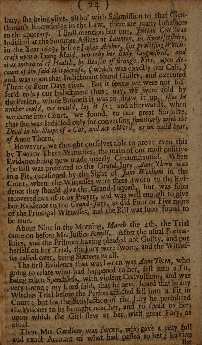 ; on 5 the blacalinhn althot saith Submifhi -tlema 1's Knowledge in the Law, there ar tothe contrary. ~V fthall, mention, but one, .. al plentiteg at the Summer, Affizes at Ia -in, ne i bas $34: fel ore ude, pi ae) ore fe upon 4 Lo soe , ebereby ber sng Mi was, in, paired of Mas by Rea fon, of. (isin Ml Fits, upon Ac» comnt. tp abe faid. Witchcraft, (which was exactly, our Cafe, ). and. was vee that Indictment nae Gui ty, and executed Three or Four. Days, cafter. , But it feems we.were not fut- + fer'd to lay our Inc ener ent thus; mays,Wwe were told by a ne ~ the Perfon,. whofe Bu {Sit ve. to ,dtaw. it up,, that he ( “neither could, nor ‘would, lay it fo; ‘and afterwards, ‘when - ‘we came into Court, ‘we found,” to our. great Surprizes _ that the, was, Indicted. only, fol convertir ng Ve apae with the Devil in the Shape af 4. Cat, and mt a} Word, as Re cud heer ‘ of Anal Forng heal hMiot tis a ho ak erat « Howevers: we dhonght ourfelves able. to prove, even, this by Twoor: Three: W itrnelless t the main. ‘of our mol pot itive. ~ vides being now made meerly. Circamiantial . When ae the Bill was pre fented to the Grand. Jury Mane Thorn was — ina Fit, .octafioned: by the Sight of: Jane. Wenham inthe Court,j when the: Witneffes, were there , fworn to. the vir. dence they fhould give the. Grand- Inqueft,, but, was {oon recovered out of 1t,by. Erayet and was} wall engugh to fo give ; cher, Evidence tathe, Grands] fury, out OF Five: more of the: Principal Witnefics, and. t fhe’ ily Was, {oon found, to etrue., About Nine i in. the Morning, March the 4th, the Trial | amejon before Mrs Juttice Purell... After the ufual, Forma- Tities, and the Frifnoct having z pleaded not Guilty, and put herfelfon | her Trial, the Jury were fworny, aud, the” *Wwitnet- } '),fe8 called, over, being, Sixteeninall. » Phe Grit Evidence that was {worn was A ; Thorn, w 0 going to relate, what had happened § toher, f Le nt wed ing taken Spec suerte with violent, Convu pay ‘was 4 very {trong 5 We faid, that he never heard t lat inany . shy Witches a efe “i Perfon. afaicted. Felli into a Fit in Jury he. 4 oon 4 Sf Court; but for the Satisfaction ofthe, J the;Prifoner to be brqught near, her,, and, 10. {ey OR which. the, Girl: flew at, her, aie, erat! u ual. a te. aoe a ‘Tien Mis, Gardin was 5 Lwin a wtio, eave 4 ee ul \ ;