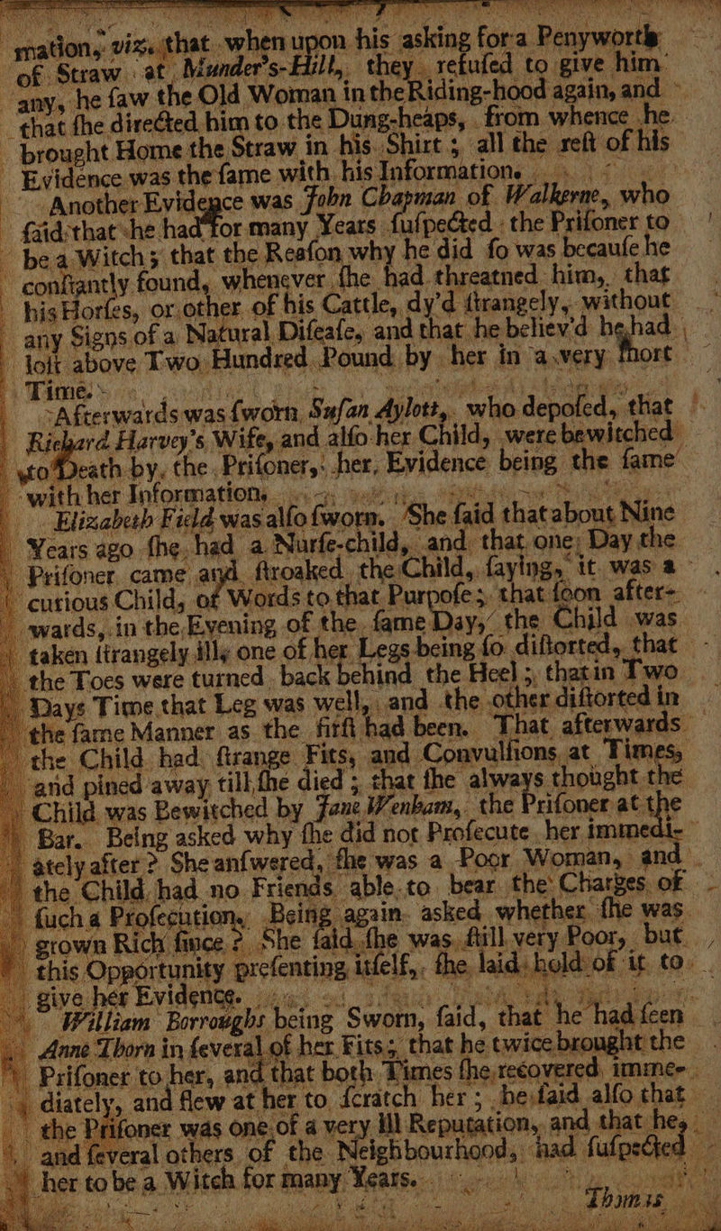 “mations vige that when upon mhis ashing foe a Recents. Of: Straw at. is lh a refuled ¢ give. him: “anys he faw the Old Woman | in the iia hos again, ep that fhe direGted. bi to. the Dune heaps, eae Asdar be brought Home the Str: Evidence was et ame with He Informations - faidsthat che had ‘Tor many Yeats . ro pected. the Prifoner to bea Witchy ‘that the Reafon why he did fo was becaufe he ~ confiantly found, whenever fhe. had. threatned him, that - his Horfes, or. other of his Cattle, dy’d tirangely,. without any Signs. of a Natural Difeafe, and that. he believ'd hehad ies above Two, Hundred. Pound. by. her in cs wery | hort amie. © TOMER Rac ee a My ROA ys a MRR aw Vo ok oa acd Ae fear Harvey’s, Wife, and alfo: her Child, were bewitched — \to%Death by, the , Prifoner,: her, Evidence being. the fame” é “with her Information... =. |. Elizabeth Fidd was allo fworm, ‘She faid that sia Nine Years ago the. had a Nurfe-child, and: that. one; » Day. the Prifoner, came at ftroaked. the: Child, {aying, it. was a curious Child, 0 Words to a Purp ofes that: nee a oleae wards, in the, peti of the. sate ayy” the Child was. ‘taken {trangely ily one of her Legs being fo. etre that the Toes were turned. back behind the Heel ;, thatin Two. ‘Days Time that Leg was wells and .the other diftorted in the fame Manner as the firfi had been. That. afterwards the Child had: firange Fits, ape Compositions, at Times, arid pined away till,fhe died ; the alae s thought the Child. was Bewitched by Jane aah the Prifoner at t} o® Bar. Being asked why fhe did not Profecute her imme: bon after &gt; Sheanfwered, fhe was a Poor Woman, a the Child, had no. Foes able. to bear the Charges. of : fuch 4 raf ee? 5 cing again. asked. whether. fhe was. Bowe Rich fi ya She id. the was, fill very Poor, but. , iy oro welt - the, laid. held:of it to. : staid bathe had feen that he hein ag A - !
