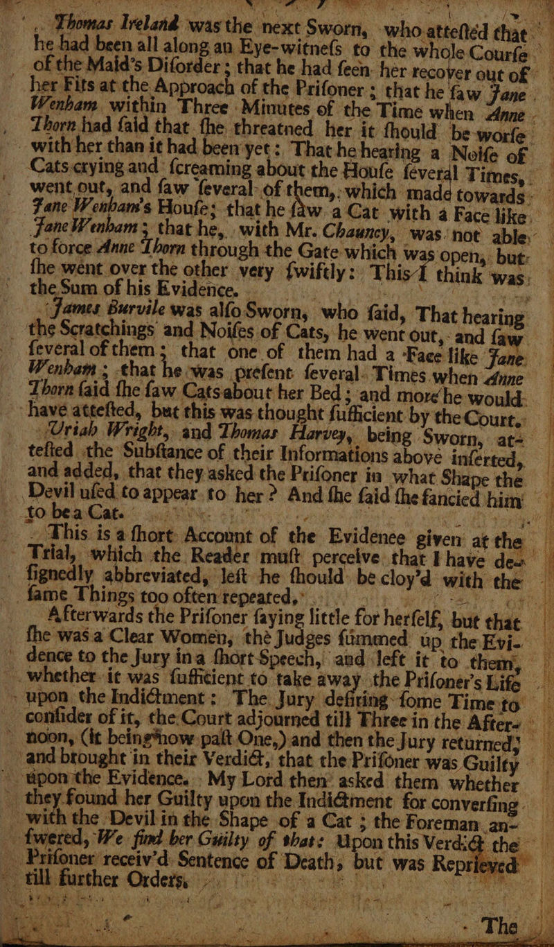'.. Thomas Ireland was the next Sworn, who atteftéd Pn he had been all along an Eye-witne(s to the whole Courfe of the Maid’s Diforder ; that he had feen. her recover out of _ her Fits at the Approach of the Prifoner ; that he faw Fone. Wenham within Three -Mimutes of the Time when Anne. , Thorn had faid that the threatned her it fhould be-worfe _ with her than it had been yet :, That hehearing a Noife of Cats.crying and {creaming about the Houfe feverdl Times, went out, and faw ‘feveral- of them,:-which made towards Zane ieee Houfe; that he { w aCat with 4 Face like JaneWenbam 5 that he, with Mr. Chauncy, was ‘not able to force Anne i born through the Gate which wa ‘open, but: fhe went over the other very {wiftly: This think ‘was; theSum ofhis Evidence. = NE Herne (james Burvile was alfoSworn, who faid, That hearing _ the Scratchings and Noifes of Cats, he went out,- and faw: _ feveralofthem; that one of them had a ‘Face like Fane Wenbam , chat he was prefent feveral. Times when dane Thorn faid the faw Catsabout her Bed ; and more he would. “have attefted, but this was thought fuficient by the Court.: : . (Uriah Wright, and Thomas Harvey, being Sworn, at= tefied the Subftance of their Informations above inferted, __ and added, that they-asked the Prifoner in what Shape the _ Devil ufed to appear to her ? And the faid the fancied him » to bea Cat. 2 DR Re Un eek is Pt Ub, A I 9 hae _ . This is a fhort: Account of the Evidence given atthe - Trial, which the Reader mutt perceive that I have den _ fignedly abbreviated, left he thould: be cloy’d with the fame Things too often repeated,» tay LGN ae Afterwards the Prifoner faying little for herfelf, but chat ( fhe was a Clear Women, thé Judges fimmed up theEvi- dence to the Jury ina thort Speech, and left it to them, _- whether. it was fafhtient to take away. the Prifoner’s Life &gt; upon the Indictment: The Jury defiring-fome Time to _ conlider of it, the Court adjourned till Phree in the After- ~ hoon, (it being*now palt One,) and then the Jury returned} _ and brought in their VerdiG, that the Prifoner was Guilty _ pon ithe Evidence. My Lord then’ asked them whether _ they found her Guilty upon the Indiétment for converfing. | I eet ee Devil in the Shape of a Cat &gt; the Foreman an- aS - fwered, We. find ber Guilty of shat: Upon this Verdi@ th __ Prifoner receiv'd: Sentence of Deaths but was Reprieve ie BM De eee eS a * ua Lea aa ‘ae Set a SAN St ; ; : ° ery fies f r iy a ; * a a ears Re . “4 % ~ ¥ Bd (i ae, eee ee OS See Thee cy fy at Pe Sh  a &lt; A “ Vi ae oo ER sO! MUA Cs Sie, CAMA T TAY Se ee ST Ne - , weO oe , pega ee -