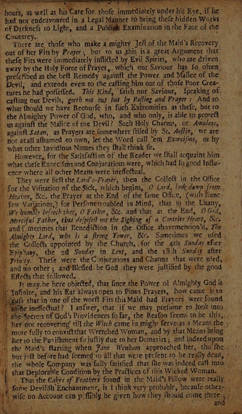 the Almighty Power of God, who, and who only, is able to proreft. ws againft the Malice of tne Devil? Such Holy Charms, or. Amulets, -againft Satan, as Prayers are fomewhere ftiled by Sc. Auffin,’ we are got atall afhamed 0 own, let the Word call “em Exorcifms, Griltyn../ +4 what other Invidious Names they fhall thiak fir. However, for the Sarisfattion of the Reader we {fail acquaint him whae thefe Exorcifmsand Conjurations were, which had fo good Influ-. __ ence where all other Means were MCHC Ale Che ee wn hae es | They were firft the Lord’s-Prayer, then the Collect in the Office ‘* for the Viftration of the Sick, which begins, O Lord, /ook dewn yin ‘ | Heaven, &amp;c. the Prayer at che.End: of the fame Office, (with fome- ) few Variations,) for Perfonstroubled ia Mind, that in the Litany, — | | We bum ly befoech thee, O Father, &amp;c. and’that ar the End, 0 God, Merciful Father, tbat de(pifelt not the Sighing of a Contrite Heart, &amp;co - - - and {,mecimes chat Benediction in the. Office. abavemention’d, The = &gt; Almighty Lord, who is a firong Tower, &amp;co Sometimes we ufed. the Colle&amp;s appointed by the Church, .for the 4th Sunday after Epip’any, the 2d’ Sunday in Lent, and the 19;h Sandy after — “Yrinity. Thefe were the Conjurations and Charms that were ufed, | andno other, and’Blefled. be God they were jultified by. the good» Bethe follomeds 8 Bc a ea Fr may. be here objected, that fince the Power of Almighty God is ss nfinite, and his Ear always open to Pious Prayers, how came itta~ | ‘\iegafs thar in one of che worft Fits this Maid had Prayers werefound ineffettuat? I anfwer, that if we may prefuime to look into ecrers of God’s Providences fo far, the Reafon feems to be this, , er nor recovering’ till che Witch came in might ferve as a Means al ea “more fully to convittthat Wretched Woman, and by that Mejns bring her co the Pusifhment fo juftly due to her Demerits; andindeedupon the Maid’s ftarting when Jane Wenham approached her, tho fhe +. bate oft weenie feemed'to al! chat were prefent.to. be really dead,» \ the whole Gompany was fully facisfied that Me was indeed caft inte chat Deplorabl Se ee ee a 5 RS Ea 4 — a ae oe Sm = irate Condition by the Prattices of this Wicked Woman. “That the Cakes of Feathers found in che Maids Pillow were really ome Devilifh Enchantment, is I think very probable, becaufe oth ¢ ho Account can p-fibly be given how chey Mould come ther FCT ATS