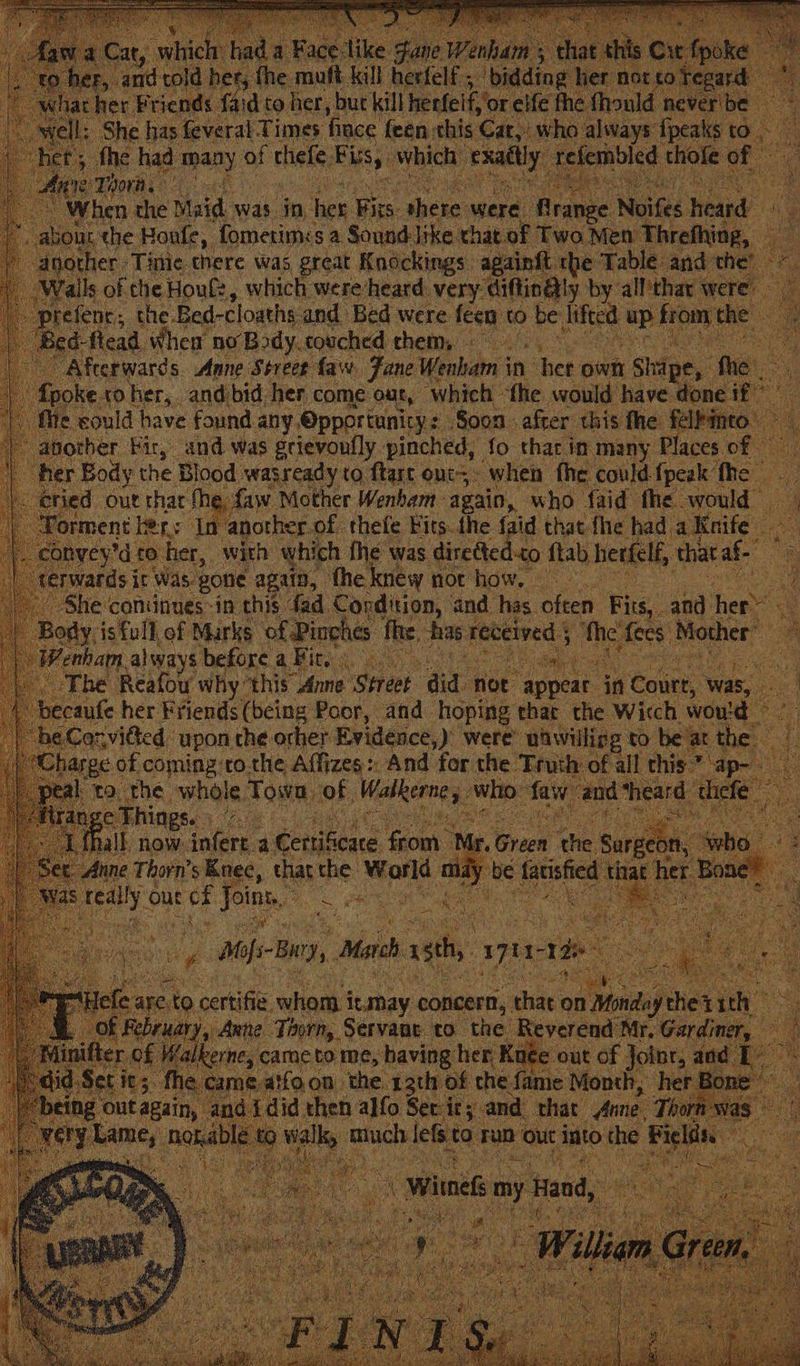 : cs fai co her, but kill heefelf, or elf the fhould never t a : Sek fae feveral Times fince feen this Cat, who always {peaks to ict, fhe had many of thefe. Eis, which: Looney: sagen thofe of When the Maid was in, her oe there were. &amp; range. Nites ait he bout the Boule, fometim:: sa Sound like that of Two Men Threfhing, Te: nother: Tinie there Was great Knockings againft rhe Table and the alls of the Houlz, which were-heard very diftin@ly by all'thar were” refenc,; the. Bed-cloaths and Bed were feen tO be fitted | uP from the . ed-flead When no‘Body.couched chem, : Afterwards Anne Street faw. Fane Wenham in ber own shipe, the poke. to her, and bid. her come out, ‘which - ‘the would have don : 1¢ could have found any, @pportunicys Soon after this fhe: féllinto another Fir, and was grievonfly pinched, fo that in many. Places. ofr her Body the Blood. wasready to ftart ont: when fhe could. {peak ‘fhe | ‘ied. out that the, faw Mother Wenham again, who faid fhe would rment hens In another of thefe Kits. the {aid that fhe had. aKeife onvey’d to her, with which the was diretted-to ftab herfelf, that af. vatds it Was, “gone again, theknew not how, 4 She coniinues-in this fad Cordition, | and has. often Fits, and fiers e Body. is full of Marks of Pinches fhe, has ses eage Me fees Mother” Wenham. always before a Fit.) The Reafou why: ‘this Anne Street did not appear ai éourt, was, be caufe her Friends (being Poor, and. hoping thar the Wicch would — eCorvided upon the orher Evidence,) were udwilling to be at ar : harge of coming:ro.che Affizes:, And for the Truth of all this.” ap- kta, rhe whole, Town i0f | Wialenne who: faw- ‘and ‘heard thefe e Thin chs PR Ry ak ee ea, (fall now: eee, 4 eertif ‘cate Ga t ip. Sracd he Sars ‘who Anne Thorn’s Knee, that the hotae es a y be Gauished that her B taee out Me Bite en me ween to cee wea iiahay concern, ie on iene thet ith hi of ary, Anne: Tinrm, Servane, to ae Reverend. Mr. Gardiner, ke Kuée out of Joinr, aad came foon. ‘the. sath of che fenie Month, her Bo did then ye Fcoeh ity and, that Arne, i W
