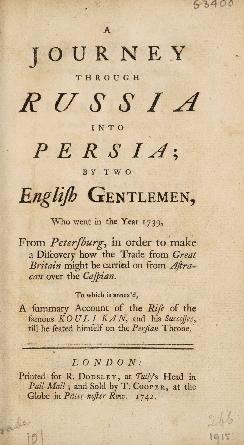 A JOURNEY THROUGH RUSSIA INTO P E R S I A-, BY TWO Englijh Gentlemen, Who went in the Year 1739, From Peterfburg, in order to make a Difcovery how the Trade from Great Britain might be carried on from AJlra- can over the Cafpian. To which is annex’d, A fummary Account of the Rife of the famous KOUL I KAN, and his Succejfes, till he feated himfelf on the Perfian Throne. LONDON: Printed for R. Dodsley, at Lully9s Head in Pall-Mall; and Sold by T. Cooper, at the Globe in Pateunofter Row. 1742.