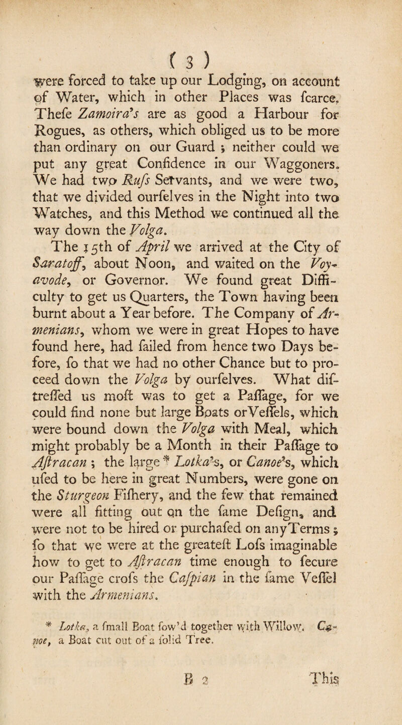 ivere forced to take up our Lodging, on account c>f Water, which in other Places was fcarce. Thefe Zamoirals are as good a Harbour for Rogues, as others, which obliged us to be more than ordinary on our Guard *, neither could we put any great Confidence in our Waggoners,, We had twp Rufs Servants, and we were two, that we divided ourfelves in the Night into two Watches, and this Method we continued all the way down the Volga. The 15th of April we arrived at the City of Saratoffy about Noon, and waited on the Voy-* avode, or Governor. We found great Diffi¬ culty to get us Quarters, the Town having been burnt about a Year before. The Company of Ar¬ menians, whom we were in great Hopes to have found here, had failed from hence two Days be¬ fore, fo that we had no other Chance but to pro¬ ceed down the Volga by ourfelves. What di£» trefled us nnoft was to get a PafTage, for we could find none but large Boats orVeffels, which were bound down the Volga wTith Meal, which might probably be a Month in their Paflage to Aftracan ; the large * Lotka% or Canoe9s, which ufed to be here in great Numbers, were gone on the Sturgeon Fifhery, and the few that remained were all fitting out Qn the fame Defign* and ■were not to be hired or purchafed on any Terms ^ fo that we were at the greateft Lofs imaginable how to get to Aftracan time enough to fecure our PafTage crofs the Cafpian in the fame Veflei with the Armenians. * Lotkas a fmall Boat low’d together with Willow. me, a Boat cut out of a iblid Tree.