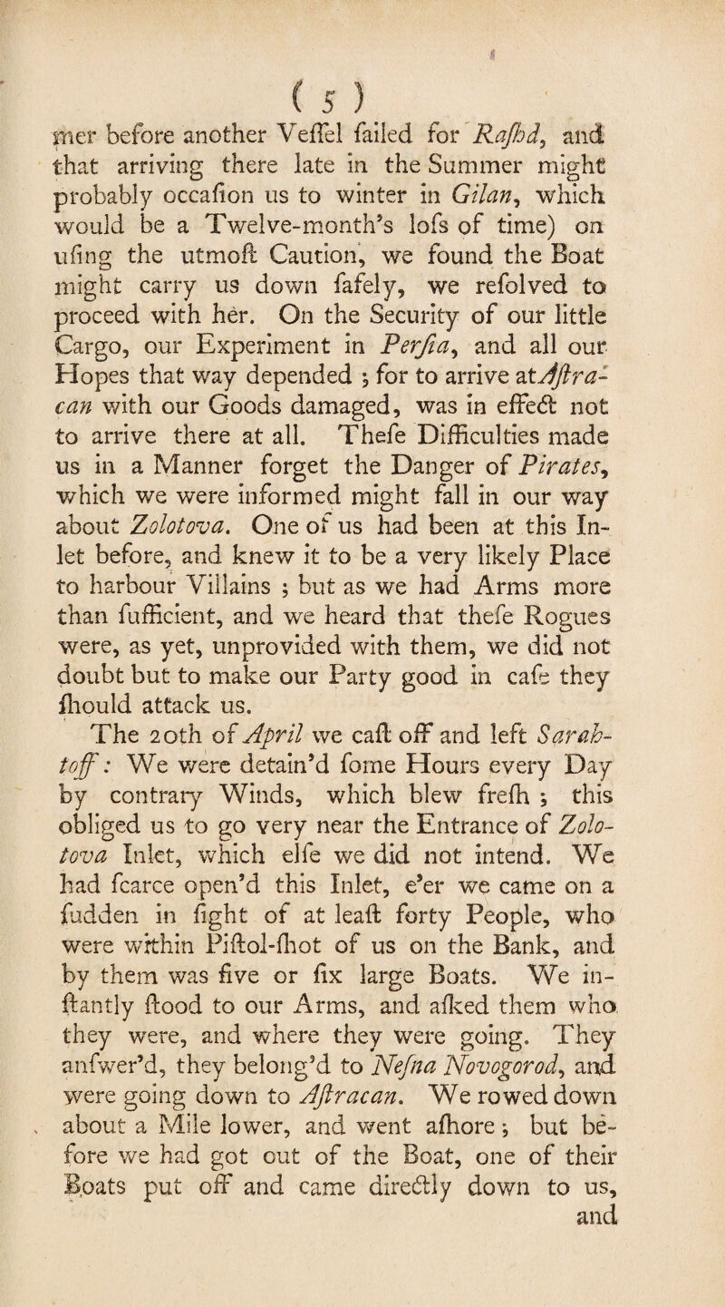 trier before another Veffel failed for Rafhd, and that arriving there late in the Summer might probably occafion us to winter in Gilan, which would be a Twelve-month's lofs of time) on ufing the utmoft Caution, we found the Boat might carry us down fafely, we refolved to proceed with her. On the Security of our little Cargo, our Experiment in Perfia, and all our Hopes that way depended , for to arrive atAftra- can with our Goods damaged, was in effe<5t not to arrive there at all. Thefe Difficulties made us in a Manner forget the Danger of Pirates, which we were informed might fall in our way about Zolotova. One of us had been at this In¬ let before, and knew it to be a very likely Place to harbour Villains ; but as we had Arms more than fuifficient, and we heard that thefe Rogues were, as yet, unprovided with them, we did not doubt but to make our Party good in cafe they fhould attack us. The 20th of April we calf off and left Sarah- toff: We were detain’d fome Hours every Day by contrary Winds, which blew freffi ; this obliged us to go very near the Entrance of Zolo¬ tova Inlet, which elfe we did not intend. We had fcarce open’d this Inlet, e’er we came on a fudden in fight of at lead: forty People, who were within Piftol-fhot of us on the Bank, and by them was five or fix large Boats. We in- ftanlly ftood to our Arms, and afked them who they were, and where they were going. They anfwer’d, they belong’d to Nefna Novogorod, and were going down to Aftracan. We rowed down about a Mile lower, and went afhore; but be¬ fore we had got out of the Boat, one of their Boats put off and came direbtly down to us, and