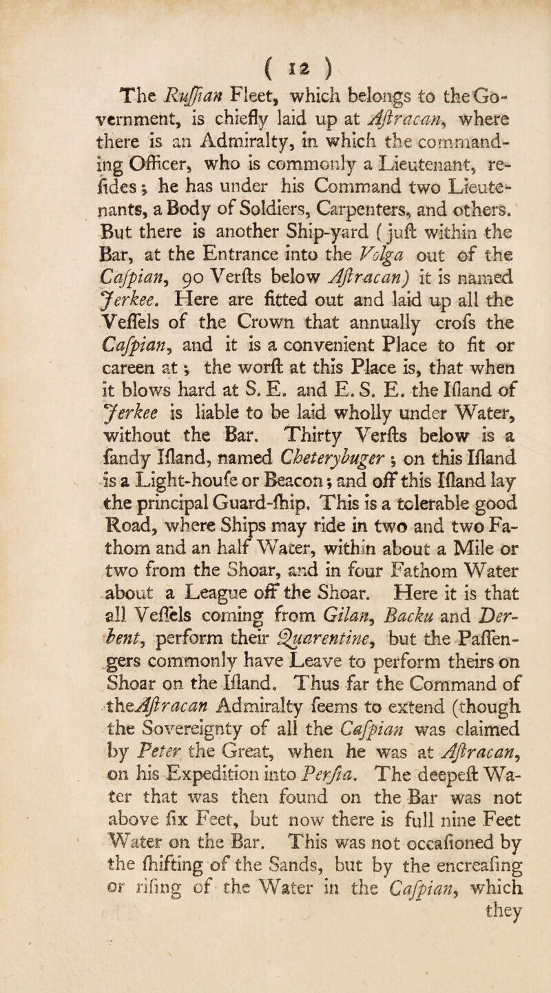 (I2.} The Ruffian Fleet, which belongs to the Go¬ vernment, is chiefly laid up at Ajiracan, where there is an Admiralty, in which the command¬ ing Officer, who is commonly a Lieutenant, re- itdes % he has under his Command two Lieute¬ nants, a Body of Soldiers, Carpenters, and others. But there is another Ship-yard (juft within the Bar, at the Entrance into the Volga out of the Cafpian, 90 Verfts below Ajiracan) it is named Jerkee. Here are fitted out and laid up all the Veffels of the Crown that annually crofs the Cafpian, and it is a convenient Place to fit or careen at *, the worft at this Place is, that when it blows hard at S. E. and E. S. E. the Hand of Jerkee is liable to be laid wholly under Water, without the Bar. Thirty Verfts below is a fandy Ifland, named Cheterybuger ; on this Hand Is a Light-houfe or Beacon; and off this Ifland lay the principal Guard-fhip, This is a tolerable good Road, where Ships may ride in two and two Fa¬ thom and an half Water, within about a Mile or two from the Shoar, and in four Fathom Water about a League off the Shoar. Here it is that all Veftels coming from Gilan, Backu and Der- bent, perform their Quarentine, but the Paffen- gers commonly have Leave to perform theirs on Shoar on the Hand. Thus far the Command of theAJlracan Admiralty feems to extend (though the Sovereignty of all the Cafpian was claimed by Peter the Great, when he was at Aftracan, on his Expedition into Perjia. The deepeft Wa¬ ter that was then found on the Bar was not above fix Feet, but now there is full nine Feet Water on the Bar. This was not occafioned by the fhifting of the Sands, but by the encreafing or riling of the Water in the Cafpian, which they