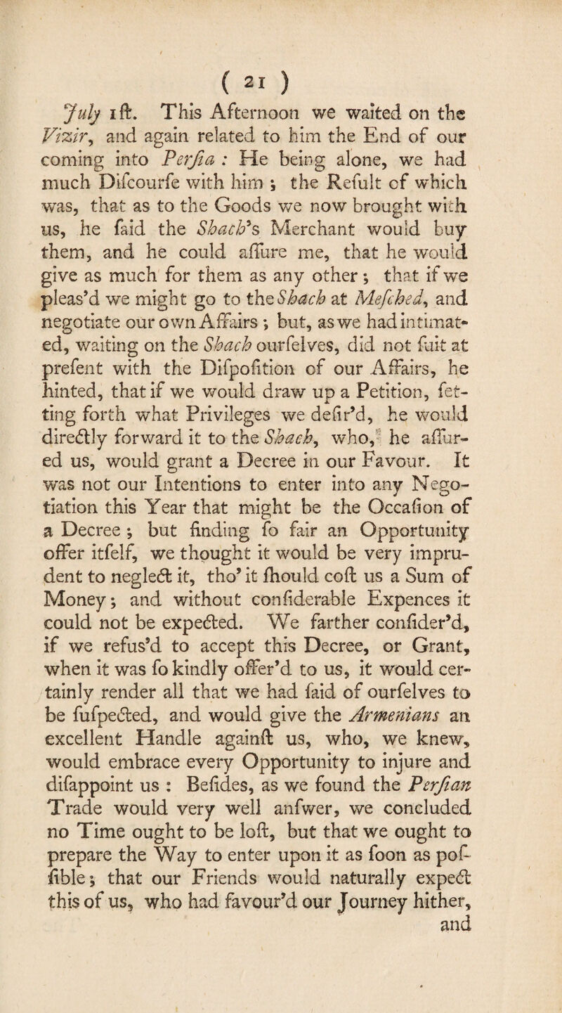 July i ft. This Afternoon we waited on the Vizir, and again related to him the End of our coming into Perjia : He being alone, we had much Difcourfe with him ; the Refult cf which was, that as to the Goods we now brought with us, he faid the Shad?s Merchant would buy them, and he could allure me, that he would give as much for them as any other; that if we pleas’d we might go to thzShach at Mefched, and negotiate our own Affairs ; but, as we had intimat¬ ed, waiting on the Shach ourfelves, did not fuit at prefent with the Difpofition of our Affairs, he hinted, that if we would draw up a Petition, fit¬ ting forth what Privileges we deiir’d, he would diredly forward it to the Shach, who, he allur¬ ed us, would grant a Decree in our Favour. It was not our Intentions to enter into any Nego¬ tiation this Year that might be the Occalion of a Decree ; but finding fo fair an Opportunity offer itfelf, we thought it would be very impru¬ dent to negled it, tho’ it fhould coft us a Sum of Money; and without conliderable Expences it could not be expeded. We farther confider’d, if we refus’d to accept this Decree, or Grant, when it was fo kindly offer’d to us, it would cer¬ tainly render all that we had faid of ourfelves to be fufpeded, and would give the Armenians an excellent Handle againft us, who, we knew, would embrace every Opportunity to injure and difappoint us : Befides, as we found the Perftan Trade would very well anfwer, we concluded no Time ought to be loft, but that we ought to prepare the Way to enter upon it as foon as pof ftble; that our Friends would naturally exped this of us, who had favour’d our Journey hither.