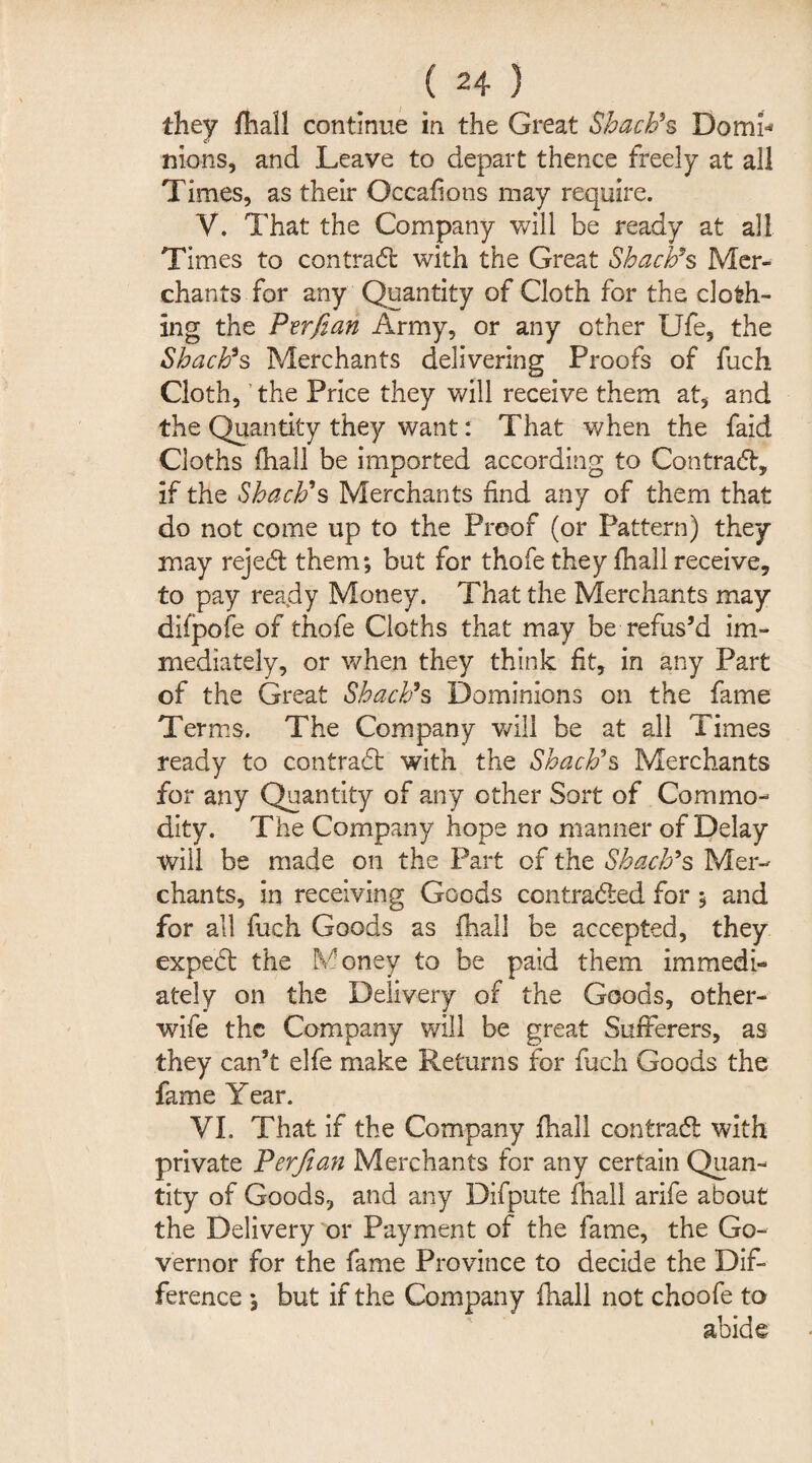 they fhall continue in the Great Shacb*s Domi¬ nions, and Leave to depart thence freely at all Times, as their Occafions may require. V. That the Company will be ready at all Times to contract with the Great Sbacb’s Mer¬ chants for any Quantity of Cloth for the cloth¬ ing the Ptrfian Army, or any other Ufe, the SbacPs Merchants delivering Proofs of fuch Cloth,' the Price they will receive them at, and the Quantity they want: That when the faid Cloths fhall be imported according to Contra#, if the SbacFs Merchants find any of them that do not come up to the Proof (or Pattern) they may reje# them; but for thofe they fhall receive, to pay ready Money. That the Merchants may difpofe of thofe Cloths that may be refus’d im¬ mediately, or when they think fit, in any Part of the Great Sbacb9s Dominions on the fame Terms. The Company will be at all Times ready to contra# with the Sbacb's Merchants for any Quantity of any other Sort of Commo¬ dity. The Company hope no manner of Delay will be made on the Part of the Sbacb’s Mer¬ chants, in receiving Goods contracted for; and for all fuch Goods as fhall be accepted, they expe# the Money to be paid them immedi- ately on the Delivery of the Goods, other- wife the Company will be great Sufferers, as they can’t elfe make Returns for fuch Goods the fame Year. VI. That if the Company fhall contra# with private Perjian Merchants for any certain Quan¬ tity of Goods, and any Difpute fhall arife about the Delivery or Payment of the fame, the Go¬ vernor for the fame Province to decide the Dif¬ ference ; but if the Company fhall not choofe to abide