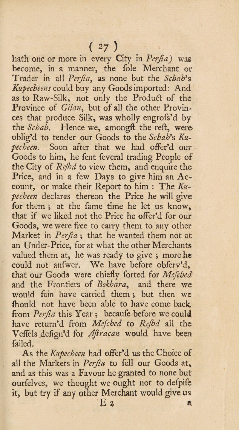 hath one or more in every City in Perfia) was become, in a manner, the foie Merchant or Trader in all Perfia, as none but the Schah* $> Kupecheens could buy any Goods imported: And as to Raw-Silk, not only the Produdt of the Province of Gilan, but of all the other Provin¬ ces that produce Silk, was wholly engrofs’d by the Schah. Hence we, amongft the reft, were- oblig’d to tender our Goods to the Schah9s Ku- pecheen. Soon after that we had offer’d our Goods to him, he fent feveral trading People of the City of Rejhd to view them, and enquire the Price, and in a few Days to give him an Ac¬ count, or make their Report to him : The Ku- pecheen declares thereon the Price he will give for them ; at the fame time he let us know, that if we liked not the Price he offer’d for our Goods, we were free to carry them to any other Market in Perfia ; that he wanted them not at an Under-Price, for at what the other Merchants valued them at, he was ready to give ; more he could not anfwer. We have before obferv’d, that our Goods were chiefly forted for Mefched and the Frontiers of Bokhara, and there we would fain have carried them; but then we Ihould not have been able to have come back^ from Perfia this Year ; becaufe before we could have return’d from Mefched to Rejhd all the Veffels defign’d for Aftracan would have been failed. As the Kupecheen had offer’d us the Choice of all the Markets in Perfia to fell our Goods at, and as this was a Favour he granted to none but ourfelves, we thought we ought not to defpife it, but try if any other Merchant would give us E 2 a.