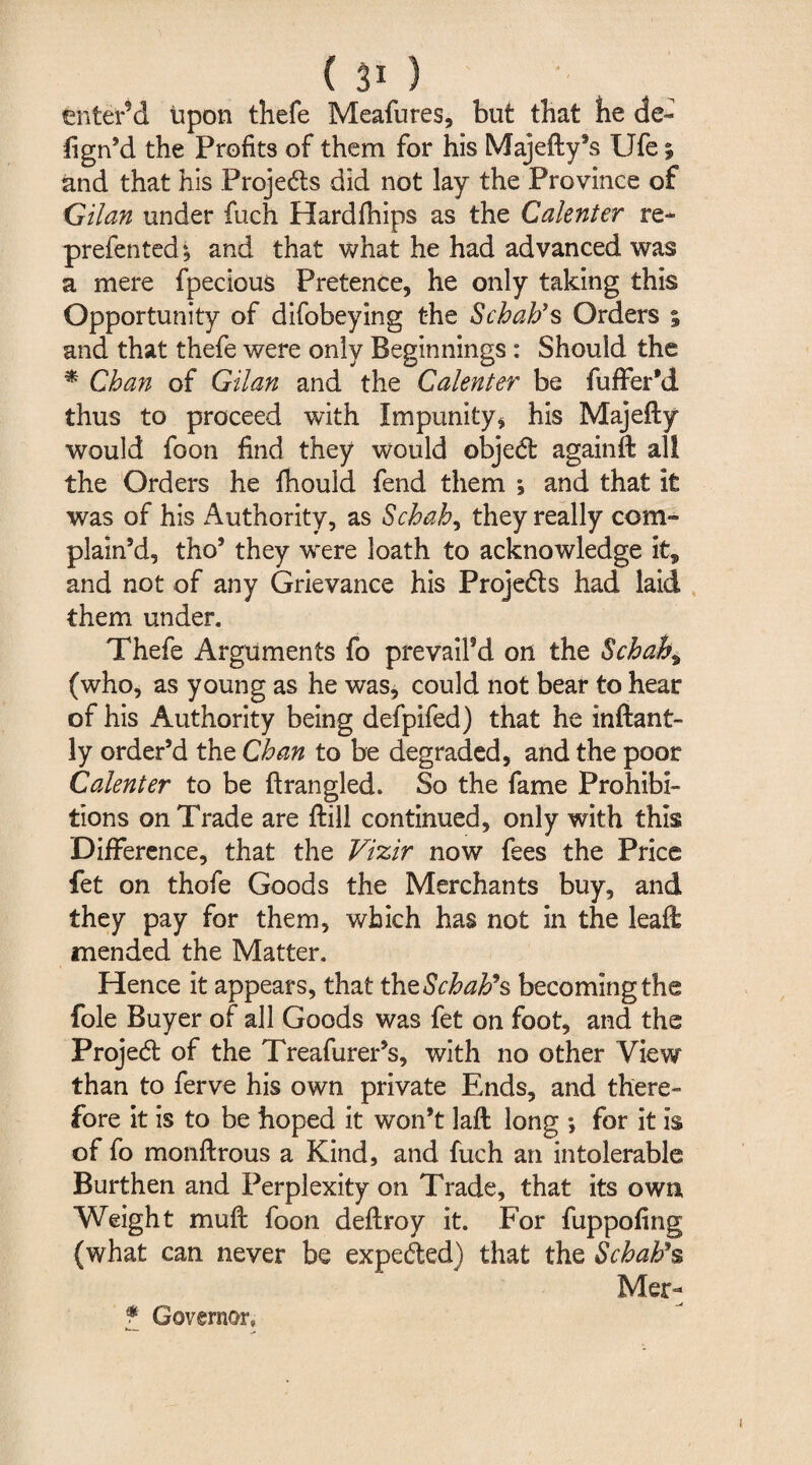 enter'd Upon thefe Meafures, but that be de~ fign’d the Profits of them for his Majefty’s Ufe; and that his Projedts did not lay the Province of Gilan under fuxh Hardfhips as the Calenter re- prefented4, and that what he had advanced was a mere fpecious Pretence, he only taking this Opportunity of difobeying the Scbab’s Orders 5 and that thefe were only Beginnings : Should the * Cban of Gilan and the Calenter be fuffer'd thus to proceed with Impunity* his Majefty would foon find they would objedt againft all the Orders he fhould fend them ; and that it was of his Authority, as Scbah, they really com¬ plain’d, tho’ they were loath to acknowledge it, and not of any Grievance his Projedts had laid them unden Thefe Arguments fo prevail’d on the Scbah, (who, as young as he was, could not bear to hear of his Authority being defpifed) that he inftant- ly order’d the Cban to be degraded, and the poor Calenter to be ftrangled. So the fame Prohibi¬ tions on Trade are ftill continued, only with this Difference, that the Vizir now fees the Price fet on thofe Goods the Merchants buy, and they pay for them, which has not in the leaft mended the Matter. Hence it appears, that tbtScbab’s becoming the foie Buyer of all Goods was fet on foot, and the Projedt of the Treafurer’s, with no other View than to ferve his own private Ends, and there¬ fore it is to be hoped it won’t laft long *, for it is of fo monftrous a Kind, and fuch an intolerable Burthen and Perplexity on Trade, that its own, Weight muff foon deftroy it. For fuppofing (what can never be expedted) that the Scbab’s Mer- f Governor, 1