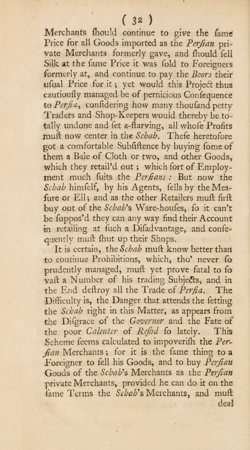 Merchants fhould continue to give the fame Price for all Goods imported as the Perfiian pri¬ vate Merchants formerly gave, and fhould fell Silk at the fame Price it was fold to Foreigners formerly at, and continue to pay the Boors their ■ufual Price for it; yet would this Project thus cautioufly managed be of pernicious Confequence to Perjia, confidering how many thoufand petty Traders and Shop-Keepers would thereby be to¬ tally undone and fet a-ftarving, all whofe Profits •muft now center in the Scbab. Thefe heretofore got a comfortable Subfiftence by buying fome of them a Bale of Cloth or two, and other Goods, which they retail’d out; which fort of Employ¬ ment much fuits the Perjians : But now the Scbab himfelf, by his Agents, fells by the Mea- fiure or Ell; and as the other Retailers muft firlt buy out of the Scbab9s Ware-houfes, fo it can’t be fuppos’d they can any way find their Account in retailing at fuch a Difad vantage, and confe- quently muft fhut up their Shops. It is certain, the Scbab muft know better than to continue Prohibitions, which, tho’ never fo prudently managed, muft yet prove fatal to fo vaft a Number of his trading Subjects, and in the End deftroy ail the Trade of Perfia. The Difficulty is, the Danger that attends the fet ting the Scbab right in this Matter, as appears from the Difgrace of the Governor and the Fate of the poor Calenter of Refbd fo lately. This Scheme feems calculated to impoverifti the Per¬ fian Merchants; for it is the fame thing to a Foreigner to fell his Goods, and to buy Perfian Goods of the Scbab9s Merchants as the Perfian private Merchants, provided he can do it on the lame Terms the Scbatis Merchants, and muft: