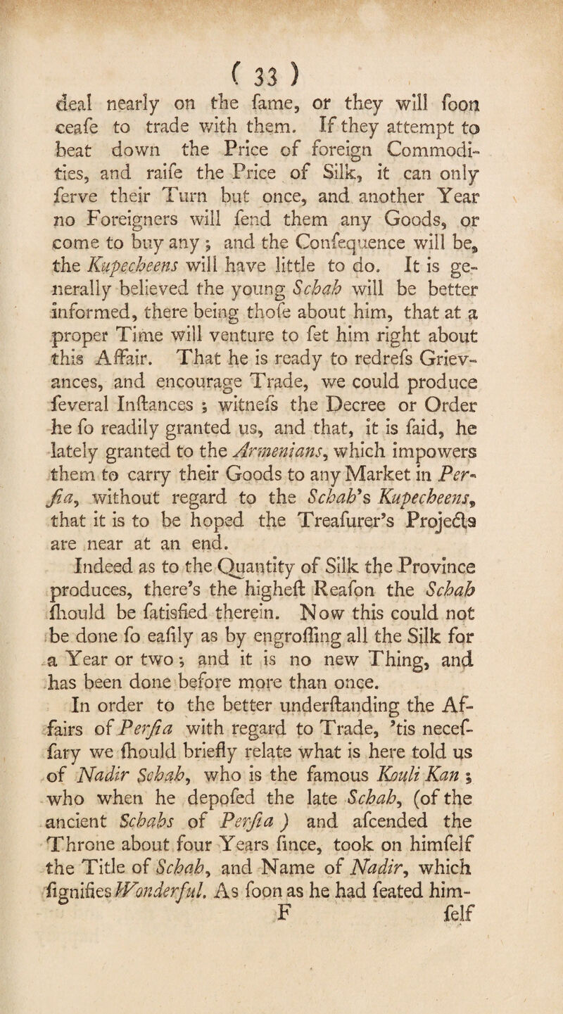 deal nearly on the fame, or they will foon ceafe to trade with them. If they attempt to heat down the Price of foreign Commodi¬ ties, and raife the Price of Silk, it can only ferve their Turn but once, and another Year no Foreigners will fend them any Goods, or come to buy any ; and the Confequence will be, the Kupecheens will have little to do. It is ge¬ nerally believed the young Scbah will be better informed, there being thole about him, that at 3, proper Time will venture to fet him right about this Affair. That he is ready to red refs Griev¬ ances, and encourage Trade, we could produce feveral Inftances ; witnefs the Decree or Order he fo readily granted us, and that, it is faid, he lately granted to the Armenians, which impowers them to carry their Goods to any Market in Per- fia, without regard to the Scbah's Kupecheens^ that it is to be hoped the Treafurer’s Projects are near at an end. Indeed as to the Quantity of Silk the Province produces, there’s the higheft Reafon the Scbah fhould be fatisfed therein. Now this could not be done fo eafly as by engroffmg all the Silk for a Year or two-, and it is no new Thing, and has been done before more than once. In order to the better understanding the Af¬ fairs of Perfta with regard to Trade, ’tis necef- fary we fhould briefly relate what is here told us of Nadir Scbah, who is the famous Kouli Kan i who when he depofed the late Scbah, (of the ancient Scbahs of Perfia ) and afcended the Throne about four Years fince, took on himfelf the Title of Scbah, and Name of Nadir, which fignifies Wonderful. As foon as he had feated him- F felf