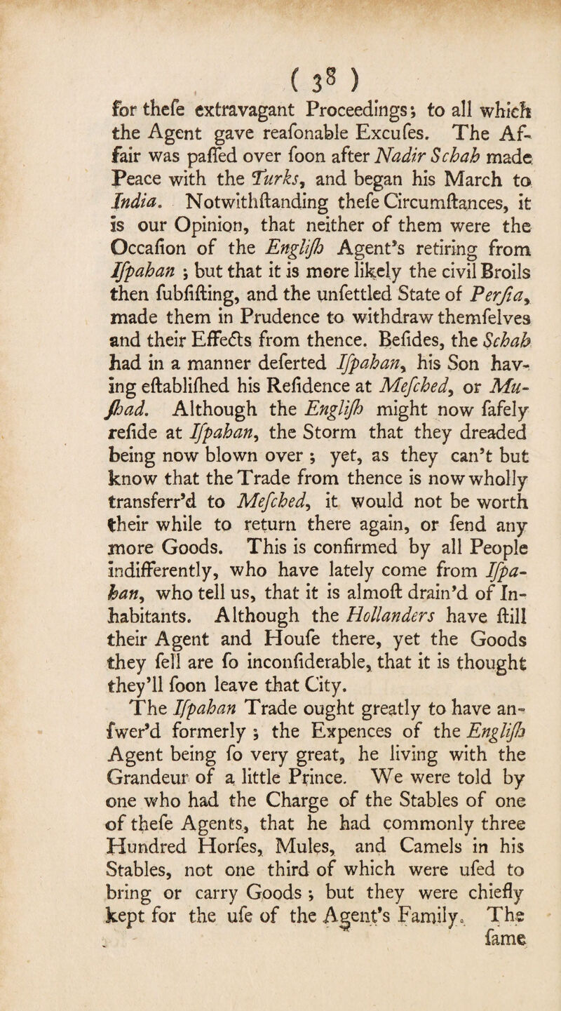 ( 3M for thefe extravagant Proceedings; to all which the Agent gave reafonable Excufes. The Af¬ fair was pafied over foon after Nadir Scbah made Peace with the Turks, and began his March to India. Notwithftanding thefe Circumftances, it is our Opinion, that neither of them were the Occafion of the Englifh Agent’s retiring from Ifpahan ; but that it is more likely the civil Broils then fubfifting, and the unfettled State of Eerfia, made them in Prudence to withdraw themfelves and their Effedts from thence. Befides, the Schafa had in a manner deferted Ifpahan, his Son hav¬ ing eftablifhed his Refidence at Mefched, or Mu- fijad. Although the Engliflj might now fafely refide at Ifpahan, the Storm that they dreaded being now blown over ; yet, as they can’t but know that the Trade from thence is now wholly transferr’d to Mefched, it would not be worth their while to return there again, or fend any more Goods. This is confirmed by all People indifferently, who have lately come from Ifpa- han, who tell us, that it is almoft drain’d of In¬ habitants. Although the Hollanders have ftill their Agent and Houfe there, yet the Goods they fell are fo inconfiderable, that it is thought they’ll foon leave that City. The Ifpahan Trade ought greatly to have an- fwer’d formerly the Expences of the Englife Agent being fo very great, he living with the Grandeur of a little Prince. We were told by one who had the Charge of the Stables of one of thefe Agents, that he had commonly three Hundred Horfes, Mules, and Camels in his Stables, not one third of which were ufed to bring or carry Goods •, but they were chiefly kept for the ufe of the Agent’s Family. The