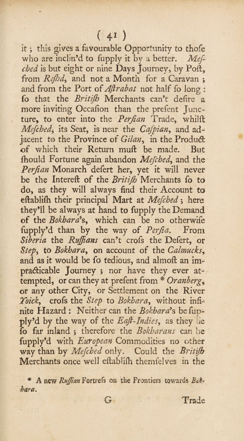 It; this gives a favourable Opportunity to thofe who are inclin’d to fupply it by a better. Meft ched is but eight or nine Days Journey, by Poft, from Rejhd., and not a Month for a Caravan ; and from the Port of Aftrabat not half fo long : fo that the Britijh Merchants can’t define a more inviting Occafion than the prefent Junc¬ ture, to enter into the Perjian Trade, whilft Mefched, its Seat, is near the Cafpian, and ad¬ jacent to the Province of Gilan, in the Produdt of which their Return muft be made. But fhould Fortune again abandon Mefched, and the Perfian Monarch defert her, yet it will never be the Intereft of the Britijh Merchants fo to do, as they will always find their Account to eftablifh their principal Mart at Mefched; here they’ll be always at hand to fupply the Demand of the Bokhara’s, which can be no otherwife fupply’d than by the way of Berfia. From Siberia the Ruffians can’t crofs the Defert, or Step) to Bokhara, on account of the Calmucks, and as it would be fo tedious, and almoft an im¬ practicable Journey \ nor have they ever at¬ tempted, or can they at prefent from * Oranberg„ or any other City, or Settlement on the River 2oick> crofs the Step to Bokhara, without infi¬ nite Hazard : Neither can the Bokhara’s befup- ply’d by the way of the Raft-Indies, as they lie fo far inland y therefore the Bokharans can be fupply’d with European Commodities no other way than by Mefched only. Could the Britijh Merchants once well eftablifh themfelves in the * A new Ruffian Fortrefs on the Frontiers towards Bok¬ hara, G Trade