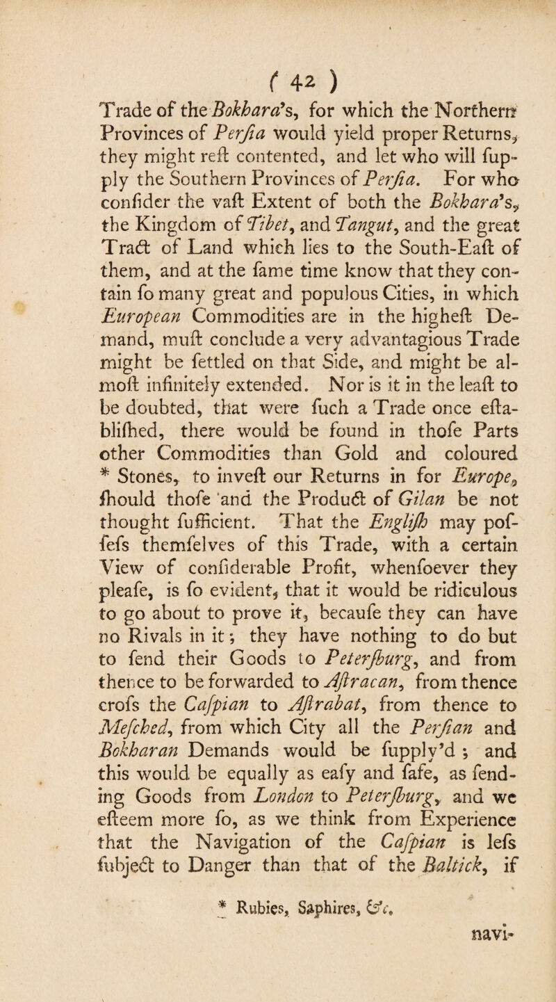 Trade of the Bokhara’s^ for which the Northern Provinces of Perfia would yield proper Returns* they might reft contented, and let who will fup» ply the Southern Provinces of Perfia. For who confidcr the vaft Extent of both the Bokhara’s, the Kingdom of Tibet ^ and Tangut, and the great Trad: of Land which lies to the South-Eaft of them, and at the fame time know that they con¬ tain fo many great and populous Cities, in which European Commodities are in the higheft De¬ mand, muft conclude a very advantagious Trade might be fettled on that Side, and might be al- moft infinitely extended. Nor is it in the leaft to be doubted, that were fuch a Trade once efta- blifhed, there would be found in thofe Parts other Commodities than Gold and coloured * Stones, to inveft our Returns in for Europe9 ihould thofe and the Pro dud of Gilan be not thought fufficient. That the Englijh may pof- fefs themfelves of this Trade, with a certain View of confiderable Profit, whenfoever they pleafe, is fo evident, that it would be ridiculous to go about to prove it, becaufe they can have no Rivals in it; they have nothing to do but to fend their Goods to Peterfburg, and from thence to be forwarded to Aftracan^ from thence crofs the Cafpian to Aftrabat, from thence to Mefched^ from which City all the Perf an and Bokharan Demands would be fupplv’d ; and this would be equally as eafy and fafe, as fend¬ ing Goods from London to Peterjburgy and we efteem more fo, as we think from Experience that the Navigation of the Cafpian is lefs fhbjed to Danger than that of the Baltick, if * Rubies, Saphires, navi-