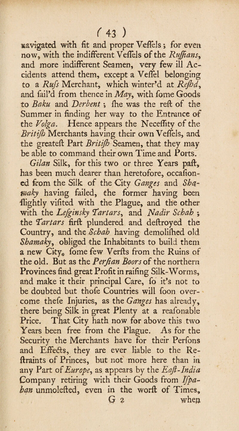 navigated with fit and proper Veflels ; for even now, with the indifferent Veffels of the Ruffians, and more indifferent Seamen, very few ill Ac¬ cidents attend them, except a Veffel belonging to a Rufs Merchant, which winter’d at Rejhd, and fail’d from thence in May, with fome Goods to Baku and Derbent; {he was the reft of the Summer in finding her way to the Entrance of the Volga. Hence appears the Neceffity of the Brit iff Merchants having their own Veffels, and the greateft Part Brit iff Seamen, that they may be able to command their own Time and Ports. Gilan Silk, for this two or three Years paft, has been much dearer than heretofore, occafion- ed from the Silk of the City Ganges and Sba- waky having failed, the former having been Hightly vifited with the Plague, and the other with the Lefginsky Tartars, and Nadir Schah \ the Tartars firft plundered and deftroyed the Country, and the Schah having demolifhed old Shamaky, obliged the Inhabitants to build them a new CkyQ fome few Verfts from the Ruins of the old. But as the Rerfian Boors of the northern Provinces find great Profit in railing Silk-Worms, and make it their principal Care, fo it’s not to be doubted but thofe Countries will foon over¬ come thefe Injuries., as the Ganges has already, there being Silk in great Plenty at a reafonable Price. That City hath now for above this two Years been free from the Plague. As for the Security the Merchants have for their Perfons and Effedls, they are ever liable to the Re- ftraints of Princes, but not more here than in any Part of Europe, as appears by the Eaft-India Company retiring with their Goods from Ifpa- ban unmolefted, even in the word of Times* G 2 whejj