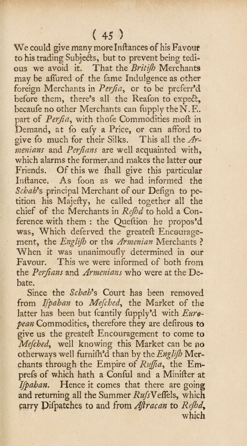 We could give many more Inftances of his Favour to his trading Subjeds, but to prevent being tedi¬ ous we avoid it. That the Britijh Merchants may be allured of the fame Indulgence as other foreign Merchants in Perfia, or to be preferred before them, there’s all the Reafon to expeft, becaufe no other Merchants can fupply theN.E. part of Perfia, with thofe Commodities moft in Demand, at fo eafy a Price, or can afford to give fo much for their Silks. This all the Ar- menians and Perfians are well acquainted with, which alarms the former,and makes the latter our Friends. Of this we fhall give this particular Inftance. As foon as we had informed the Scbab9s principal Merchant of our Defign to pe¬ tition his Majefty, he called together all the chief of the Merchants in Rejhd to hold a Con¬ ference with them : the Queftion he propos’d was. Which deferved the greateft Encourage¬ ment, the Englift or the Armenian Merchants ? When it was unanimoufly determined in our Favour. This we were informed of both from the Perfians and Armenians who were at the De¬ bate. Since the Scbab9s Court has been removed from Ifpahan to Mefched, the Market of the latter has been but fcantily fupply’d with Euro¬ pean Commodities, therefore they are delirous to give us the greatef: Encouragement to come to Mefched, well knowing this Market can be no otherways well furnilh’d than by the Englijh Mer¬ chants through the Empire of Rujfia, the Em- prefs of which hath a Conful and a Minifter at Ifpahan. Hence it comes that there are going and returning all the Summer RufsYeffk\s, which £arry pifpatches to and from AJlracan to Rejhdy which